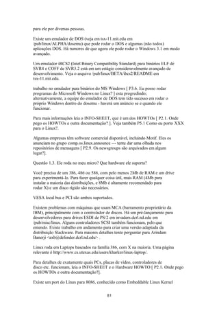 para ele por diversas pessoas. 
Existe um emulador de DOS (veja em tsx-11.mit.edu em 
/pub/linux/ALPHA/dosemu) que pode rodar o DOS e algumas (não todos) 
aplicações DOS. Há rumores de que agora ele pode rodar o Windows 3.1 em modo 
avançado. 
Um emulador iBCS2 (Intel Binary Compatibility Standard) para binários ELF de 
SVR4 e COFF de SVR3.2 está em um estágio consideravelmente avançado de 
desenvolvimento. Veja o arquivo /pub/linux/BETA/ibcs2/README em 
tsx-11.mit.edu. 
trabalho no emulador para binários do MS Windows [ P3.6. Eu posso rodar 
programas do Microsoft Windows no Linux? ] esta progredindo; 
alternativamente, a equipe do emulador de DOS tem tido sucesso em rodar o 
próprio Windows dentro do dosemu - haverá um anúncio se e quando ele 
funcionar. 
Para mais informações leia o INFO-SHEET, que é um dos HOWTOs [ P2.1. Onde 
pego os HOWTOs e outra documentação? ]. Veja também P5.1 Como eu porto XXX 
para o Linux?. 
Algumas empresas têm software comercial disponível, incluindo Motif. Eles os 
anunciam no grupo comp.os.linux.announce --- tente dar uma olhada nos 
repositórios de mensagens [ P2.9. Os newsgroups são arquivados em algum 
lugar?]. 
Questão 1.3. Ele roda no meu micro? Que hardware ele suporta? 
Você precisa de um 386, 486 ou 586, com pelo menos 2Mb de RAM e um drive 
para experimentá-lo. Para fazer qualquer coisa útil, mais RAM (4Mb para 
instalar a maioria das distribuições, e 8Mb é altamente recomendado para 
rodar X) e um disco rígido são necessários. 
VESA local bus e PCI são ambos suportados. 
Existem problemas com máquinas que usam MCA (barramento proprietário da 
IBM), principalmente com o controlador de discos. Há um pré-lançamento para 
desenvolvedores para drives ESDI de PS/2 em invaders.dcrl.nd.edu em 
/pub/misc/linux. Alguns controladores SCSI também funcionam, pelo que 
entendo. Existe trabalho em andamento para criar uma versão adaptada da 
distribuição Slackware. Para maiores detalhes tente perguntar para Arindam 
Banerji <axb@defender.dcrl.nd.edu> . 
Linux roda em Laptops baseados na família 386, com X na maioria. Uma página 
relevante é http://www.cs.utexas.edu/users/kharker/linux-laptop/. 
Para detalhes de exatamente quais PCs, placas de vídeo, controladores de 
disco etc. funcionam, leia o INFO-SHEET e o Hardware HOWTO [ P2.1. Onde pego 
os HOWTOs e outra documentação?]. 
Existe um port do Linux para 8086, conhecido como Embeddable Linux Kernel 
81 
 