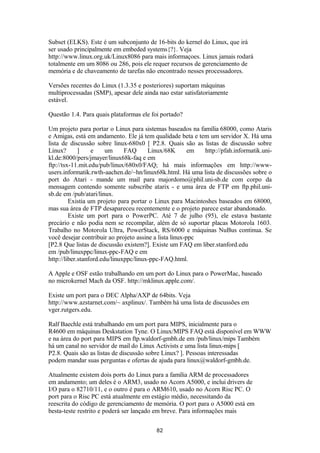 Subset (ELKS). Este é um subconjunto de 16-bits do kernel do Linux, que irá 
ser usado principalmente em embeded systems{?}. Veja 
http://www.linux.org.uk/Linux8086 para mais informaçoes. Linux jamais rodará 
totalmente em um 8086 ou 286, pois ele requer recursos de gerenciamento de 
memória e de chaveamento de tarefas não encontrado nesses processadores. 
Versões recentes do Linux (1.3.35 e posteriores) suportam máquinas 
multiprocessadas (SMP), apesar dele ainda nao estar satisfatoriamente 
estável. 
Questão 1.4. Para quais plataformas ele foi portado? 
Um projeto para portar o Linux para sistemas baseados na família 68000, como Ataris 
e Amigas, está em andamento. Ele já tem qualidade beta e tem um servidor X. Há uma 
lista de discussão sobre linux-680x0 [ P2.8. Quais são as listas de discussão sobre 
Linux? ] e um FAQ Linux/68K em http://pfah.informatik.uni-kl. 
de:8000/pers/jmayer/linux68k-faq e em 
ftp://tsx-11.mit.edu/pub/linux/680x0/FAQ; há mais informações em http://www-users. 
informatik.rwth-aachen.de/~hn/linux68k.html. Há uma lista de discussões sobre o 
port do Atari - mande um mail para majordomo@phil.uni-sb.de com corpo da 
mensagem contendo somente subscribe atarix - e uma área de FTP em ftp.phil.uni-sb. 
de em /pub/atari/linux. 
Existia um projeto para portar o Linux para Macintoshes baseados em 68000, 
mas sua área de FTP desapareceu recentemente e o projeto parece estar abandonado. 
Existe um port para o PowerPC. Até 7 de julho (95), ele estava bastante 
precário e não podia nem se recompilar, além de só suportar placas Motorola 1603. 
Trabalho no Motorola Ultra, PowerStack, RS/6000 e máquinas NuBus continua. Se 
você desejar contribuir ao projeto assine a lista linux-ppc 
[P2.8 Que listas de discussão existem?]. Existe um FAQ em liber.stanford.edu 
em /pub/linuxppc/linux-ppc-FAQ e em 
http://liber.stanford.edu/linuxppc/linux-ppc-FAQ.html. 
A Apple e OSF estão trabalhando em um port do Linux para o PowerMac, baseado 
no microkernel Mach da OSF. http://mklinux.apple.com/. 
Existe um port para o DEC Alpha/AXP de 64bits. Veja 
http://www.azstarnet.com/~ axplinux/. Também há uma lista de discussões em 
vger.rutgers.edu. 
Ralf Baechle está trabalhando em um port para MIPS, inicialmente para o 
R4600 em máquinas Deskstation Tyne. O Linux/MIPS FAQ está disponível em WWW 
e na área do port para MIPS em ftp.waldorf-gmbh.de em /pub/linux/mips Também 
há um canal no servidor de mail do Linux Activists e uma lista linux-mips [ 
P2.8. Quais são as listas de discussão sobre Linux? ]. Pessoas interessadas 
podem mandar suas perguntas e ofertas de ajuda para linux@waldorf-gmbh.de. 
Atualmente existem dois ports do Linux para a família ARM de processadores 
em andamento; um deles é o ARM3, usado no Acorn A5000, e inclui drivers de 
I/O para o 82710/11, e o outro é para o ARM610, usado no Acorn Risc PC. O 
port para o Risc PC está atualmente em estágio médio, necessitando da 
reescrita do código de gerenciamento de memória. O port para o A5000 está em 
besta-teste restrito e poderá ser lançado em breve. Para informações mais 
82 
 