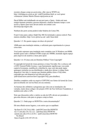 recentes cheque comp.sys.acorn.misc, olhe veja no WWW em 
http://whirligig.ecs.soton.ac.uk/~rmk92/armlinux.html; se você quiser 
voluntarear contate Martin Ebourn mje@soton.ac.uk 
David Miller está trabalhando em um port para o Sparc. Ainda está num 
estágio bastante primário; pessoas dispostas a dedicar bastante tempo e com 
acesso a Sparcs para teste devem entrar em contato com 
davem@caip.rutgers.edu. 
Nenhum dos ports acima poderá rodar binários do Linux/386. 
O port Linux para a placa Aleph One 486 foi terminado e parece estável. Para 
maiores detalhes: http://www.ph.kcl.ac.uk/~amb /linux.html 
Questão 1.5. De quanto espaço em disco ele precisa? 
10Mb para uma instalação mínima, o suficiente para experimenta-lo e pouca 
coisa mais. 
Você pode espremer uma instalação mais completa com X Windows em 80Mb. 
Instalar quase todo o Debian 0.93R6 ocupa uns 500Mb, incluindo algum espaço 
para arquivos de usuários e áreas para spool. 
Questão 1.6. O Linux está em Domínio Público? Tem Copyright? 
O copyright do kernel do Linux pertence a Linus Torvalds. Ele o colocou sob 
o GNU General Public License, o que basicamente significa que voce pode 
copiá-lo livremente, modifica-lo e distribuí-lo, mas você não pode impor 
quaisquer restrições na sua distribuição e ainda deve deixar o código fonte 
disponível. Isto não é o mesmo que domínio público (leia o FAQ sobre 
copyright que está disponível em rtfm.mit.edu em 
/pub/usenet/news.answers/law/Copyright-FAQ, para detalhes). 
Detalhes completos estão no arquivo COPYING nos fontes do kernel do Linux 
(provavelmente em /usr/src/linux em seu sistema). 
As licensas dos utilitários e programas que vêm com as instalações são 
variadas; muito desse código é do projeto GNU da Free Software Foundation, e 
também está sobre o GPL. 
Note que discussões sobre o mérito ou não do GPL devem ser postadas a 
gnu.misc.discuss e não para os grupos comp.os.linux. 
Questão 2.1. Onde pego os HOWTOs e outra documentação? 
Dê uma olhada nesses lugares, e em outros que os espelham: 
ftp.funet.fi (128.214.6.100) : /pub/OS/Linux/doc/HOWTO 
tsx-11.mit.edu (18.172.1.2) : /pub/linux/docs/HOWTO 
sunsite.unc.edu (152.2.22.81) : /pub/Linux/docs/HOWTO 
No Brasil: 
linux.if.usp.br (143.107.251.4) : 
83 
 