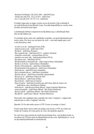 ftp.funet.fi (Finland, 128.214.6.100) : /pub/OS/Linux 
sunsite.unc.edu (US, 152.2.22.81) : /pub/Linux 
tsx-11.mit.edu (US, 18.172.1.2) : /pub/linux 
O melhor lugar para se pegar versões novas de kernels é ftp.cs.helsinki.fi 
em /pub/Software/Linux/Kernel; Linus Torvalds disponibiliza as versões mais 
recentes do kernel nesse lugar. 
A distribuição Debian é disponível em ftp.debian.org e a distribuição Red 
Hat em ftp.redhat.com 
O conteúdo destes sítios são espelhados (copiados, em geral diariamente) por 
outros sítios. Por favor use um perto de você -- será mais rápido para você 
e nais fácil para a rede. 
src.doc.ic.ac.uk : /packages/Linux (UK) 
sunacm.swan.ac.uk : /pub/Linux (UK) 
ftp.ibp.fr : /pub/linux (França) 
ftp.cc.gatech.edu : /pub/linux (EUA - sudeste: Suranet) 
wuarchive.wustl.edu : /systems/linux (EUA) 
uiarchive.cso.uiuc.edu : /pub/systems/linux (EUA) 
ftp.cdrom.com : /pub/linux (EUA) 
ftp.informatik.tu-muenchen.de : /pub/comp/os/linux (Alemanha) 
ftp.ibr.cs.tu-bs.de : /pub/os/linux (Alemanha) 
ftp.dfv.rwth-aachen.de : /pub/linux (Alemanha) 
ftp.informatik.rwth-aachen.de : /pub/Linux (Alemanha) 
bond.edu.au : /pub/OS/Linux (Austrália) 
ftp.cc.monash.edu.au : /pub/linux (Austrália) 
ftp.dstc.edu.au : /pub/Linux (Austrália: Queensland) 
ftp.sun.ac.za : /pub/linux (África do Sul) 
ftp.inf.utfsm.cl : /pub/Linux (Chile) 
ftp.zel.fer.hr : /pub/Linux (Croácia) 
linux.if.usp.br : /pub/mirror/sunsite.unc.edu/Linux além de outros em 
/pub/mirror com a distribuicao Debian. 
lcmi.ufsc.br : /pub/diversos/linux (Brasil : Santa Catarina) Slackware 
cesar.unicamp.br : /pub3/linux (Brasil : São Paulo) Slackware 
ftp.ime.usp.br : /pub/linux (Brasil : São Paulo) Slackware 
ftp.ufpr.br : /pub/Linux/ (Brasil : Paraná) Slackware 
Nem todos eles espelham todo conteúdo dos sítios "originais", e alguns têm 
material que os sítios "originais" não têm. 
Questão 2.6 Eu não tenho acesso a FTP. Como eu consigo o Linux? 
O jeito mais fácil é talvez achar um amigo com acesso a FTP. Se existir um 
Grupo de Usuários de Linux perto de você, eles poderão ajudá-lo. 
Se você tiver uma conexão de email razoavelmente boa, você poderia tentar os 
servidores de FTP-por-mail em ftpmail@decwrl.dec.com, ftpmail@doc.ic .ac.uk 
ou ftp-mailer@informatik.tu-muenchen.de. 
87 
 