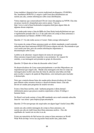Linux também é disponível por correio tradicional em disquetes, CD-ROM e 
fita. Installation HOWTO e o arquivo /pub/Linux/docs/distributions em 
sunsite.unc.edu, contém informaçoes sobre essas distribuições. 
Várias empresas que comercializam CDs do Linux têm páginas na WWW. Eles têm 
um preço razoável e despacham para outros países. Veja em 
http://www.ix.de/ix/linux/bookmarks/companies.html para alguns links de 
algumas dessas empresas. 
Você ainda pode tentar a lista de BBSs de Zane Healy healyzh@holonet.net que 
é regularmente postado (dia 1o e 15 de cada mês) em comp.os.linux.announce e 
ocasionalmente na Fidonet e RIME UNIX echoes. 
Questão 2.7. Eu não tenho acesso à Usenet. Onde consigo informações? 
Um resumo do comp.of.linux.announce pode ser obtido mandando e-mail contendo 
subscribe para linux-announce-REQUEST@news-digests.mit.edu. Recomenda-se que 
você assine esta lista, pois ela contém informações importantes e 
documentação sobre Linux. 
Lembre-se de adicionar -request depois do nome do newsgroup 
(linux-anounce-request) para requisitar a sua assinatura. Se -request for 
omitido, a sua mensagem será postada no grupo de discussões. 
Questão 2.8 Quais são as listas de discussão sobre Linux? 
Os desenvolvedores do Linux usam principalmente o servidor Majordomo em 
majordomo@vger.rutgers.edu . Mande uma mensagem com lists no corpo da 
mensagem para receber uma lista das listas lá; adicione uma linha com help 
para receber o arquivo de ajuda do Majordomo, com instruções para inscrição 
e desinscrição. 
Note que a maioria dessas listas são usadas pelos desenvolvedores do Linux 
para falarem sobre assuntos técnicos e desenvolvimento futuro. Elas não 
devem ser usadas para perguntas de usuário novatos. 
Existe a lista linux-newbie, onde `nenhuma pergunta é idiota demais'; 
infelizmente parece que poucos usuários experientes a lêem. O tráfego é 
bastante baixo. 
No Brasil você pode assinar a Linux-BR mandando um e-mail contendo subscribe 
linux-br <seu nome> para listproc@iqm.unicamp.br. 
Questão 2.9 Os newsgroups são arquivados em algum lugar? (inclui Linux-BR) 
sunsite.unc.edu contém mensagens do comp.os.linux.announce, em 
sunsite.unc.edu em /pub/Linux/docs/linux-announce.archive . Eles são 
espelhados de /usenet em src.doc.ic.ac.uk. 
Existe um repositório de fácil acesso do comp.os.linux.announce na World 
Wide Web em http://www.leo.org/archiv/linux/archiv/ann_index.html. 
88 
 