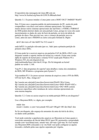 O repositório das mensagens da Linux-BR está em 
http://www.br.freebsd.org/linux-br/LINUX-BRmails.html 
Questão 3.1. Eu posso instalar o Linux junto com o DOS? OS/2? 386BSD? Win95? 
Sim. O Linux usa o esquema padrão de particionamento do PC, assim ele pode 
compartilhar o seu disco com outros sistemas operacionais. No entanto, 
muitos desses outros sistemas operacionais são mal feitos: o FDISK e FORMAT 
do DOS podem destruir dados em uma partição Linux, porque às vezes eles usam 
incorretamente os dados do setor de boot da partição, ao invés da tabela de 
partição do disco. Para previnir isso, zere o começo da partição nova no 
Linux, antes de usar o MSDOS ou outra coisa para formatá-la. Digite: 
dd if=/dev/zero of=/dev/hdXY bs=512 count=1 
onde hdXY é a partição relevante (por ex.: hda1 para a primeira partição do 
primeiro disco IDE). 
O Linux pode ler e escrever arquivos em partições FAT do DOS e OS/2 e em 
disquetes usando o suporte interno do kernel ou o mtools. Existe uma versão 
alpha de suporte do kernel para o sistema VFAT usado pelo Widows 95 e 
Windows NT; ele está disponível em 
/pub/multimedia/linux/vfat/vfat-0.3.0.tgz. Ele foi integrado ao kernel 
padrão na versão 1.3.60. 
Veja P1.2. Que programas ele suporta? para detalhes e status dos emuladores 
de DOS, MS Windows e programas para System V. 
Veja também P3.5. Eu posso acessar sistemas de arquivos como o FFS do BSD, 
UFS do SysV, Mac, Amiga etc? 
ftp://sunsite.unc.edu/pub/Linux/docs/howto/mini/Win95+Win+Linux, 
ftp://sunsite.unc.edu/pub/Linux/docs/howto/mini/Linux+DOS+Win95+OS2 e 
ftp://sunsite.unc.edu/pub/Linux/docs/howto/mini/Linux+OS2+DOS contem 
instrucoes especificas sobre instalacao de varios sistemas operacionais em 
uma mesma maquina. 
Questão 3.2. Como eu acesso arquivos na minha partição DOS ou em disquetes? 
Use o filesystem DOS, i.e. digite, por exemplo: 
mkdir /dos 
mount -t msdos -o conv=text,umask=022,uid=100,gid=100 /dev/hda3 /dos 
Se for um disquete, não esqueça de umountar ele antes de tirá-lo do drive, 
ou dados serão perdidos. 
Você pode controlar a aparência dos arquivos no filesystem no Linux quanto à 
conversão automática de fim de linha CR/LF para CR, permissões e propriedade 
usando conv=text/binary/auto, umask=nnn, uid=nnn e gid=nnn. Se você montar 
seu filesystem DOS colocando-o no /etc/fstab você pode configurar as opções 
trocando o defaults pelas suas opções separadas por vírgulas. 
89 
 