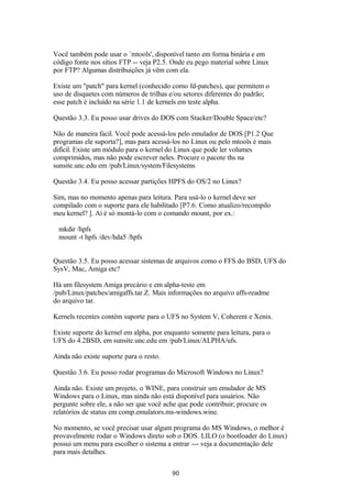 Você também pode usar o `mtools', disponível tanto em forma binária e em 
código fonte nos sítios FTP -- veja P2.5. Onde eu pego material sobre Linux 
por FTP? Algumas distribuições já vêm com ela. 
Existe um "patch" para kernel (conhecido como fd-patches), que permitem o 
uso de disquetes com números de trilhas e/ou setores diferentes do padrão; 
esse patch é incluído na série 1.1 de kernels em teste alpha. 
Questão 3.3. Eu posso usar drives do DOS com Stacker/Double Space/etc? 
Não de maneira facil. Você pode acessá-los pelo emulador de DOS [P1.2 Que 
programas ele suporta?], mas para acessá-los no Linux ou pelo mtools é mais 
difícil. Existe um módulo para o kernel do Linux que pode ler volumes 
comprimidos, mas não pode escrever neles. Procure o pacote ths na 
sunsite.unc.edu em /pub/Linux/system/Filesystems 
Questão 3.4. Eu posso acessar partições HPFS do OS/2 no Linux? 
Sim, mas no momento apenas para leitura. Para usá-lo o kernel deve ser 
compilado com o suporte para ele habilitado [P7.6. Como atualizo/recompilo 
meu kernel? ]. Aí é só montá-lo com o comando mount, por ex.: 
mkdir /hpfs 
mount -t hpfs /dev/hda5 /hpfs 
Questão 3.5. Eu posso acessar sistemas de arquivos como o FFS do BSD, UFS do 
SysV, Mac, Amiga etc? 
Há um filesystem Amiga precário e em alpha-teste em 
/pub/Linux/patches/amigaffs.tar.Z. Mais informações no arquivo affs-readme 
do arquivo tar. 
Kernels recentes contém suporte para o UFS no System V, Coherent e Xenix. 
Existe suporte do kernel em alpha, por enquanto somente para leitura, para o 
UFS do 4.2BSD, em sunsite.unc.edu em /pub/Linux/ALPHA/ufs. 
Ainda não existe suporte para o resto. 
Questão 3.6. Eu posso rodar programas do Microsoft Windows no Linux? 
Ainda não. Existe um projeto, o WINE, para construir um emulador de MS 
Windows para o Linux, mas ainda não está disponível para usuários. Não 
pergunte sobre ele, a não ser que você ache que pode contribuir; procure os 
relatórios de status em comp.emulators.ms-windows.wine. 
No momento, se você precisar usar algum programa do MS Windows, o melhor é 
provavelmente rodar o Windows direto sob o DOS. LILO (o bootloader do Linux) 
possui um menu para escolher o sistema a entrar --- veja a documentação dele 
para mais detalhes. 
90 
 