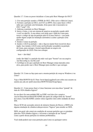 Questão 3.7. Como eu posso inicializar o Linux pelo Boot Manager do OS/2? 
1. Crie uma partição usando o FDISK do OS/2. (Não serve o fdisk do Linux). 
2. Formate a partição no OS/2, em FAT ou HPFS. Isto é para fazer o OS/2 
saber que a partição está formatada. (Este passo não é necessário no 
OS/2 "warp" 3.0). 
3. Adicione a partição no Boot Manager. 
4. Inicie o Linux, e crie um sistema de arquivos na partição usando mkfs 
-t ext2 ou mke2fs. A essa altura você pode usar o fdisk do Linux para 
trocar o código de tipo da partição para 83 (Linux Native) -- isso pode 
ajudar alguns scripts de instalação automática a achar a partição certa 
para usar. 
5. Instale o Linux na partição. 
6. Instale o LILO na partição -- não o faça no master boot record do disco 
rígido. Isso instala o LILO como um bootloader secundário na partição 
do Linux, para carregar o kernel especificado no arquivo de 
configuração do LILO. Para isso coloque: 
boot = /dev/hda2 
(onde /dev/hda2 é a partição de onde você quer "bootar") no seu arquivo 
/etc/lilo/config ou /etc/lilo.conf 
7. Certifique-se de que a partição do Boot Manager esteja marcada como 
ativa, para poder usar o Boot Manager para escolher o que carregar. 
Questão 3.8. Como eu faço para usar a mesma partição de swap no Windows e no 
Linux? 
Veja o Mini-HOWTO de H. Peter Anvin hpa@yggdrasil.com sobre esse assunto na 
sunsite.unc.edu em /pub/Linux/docs/HOWTO/mini/Swap-Space. 
Questão 4.1. Como posso fazer o Linux funcionar com meu disco "grande" de 
mais de 1024 cilindros lógicos? 
Se seu disco for uma unidade IDE ou EIDE você deve ler o arquivo 
/usr/src/linux/drivers/block/README.ide (parte do código-fonte do "kernel" 
do Linux). Esse README contém várias sugestões úteis sobre unidades de disco 
IDE. 
Discos SCSI são acessados através de números lineares de blocos; o BIOS cria 
alguma simulação de cilindros/cabeças/setores "lógicos" para atender ao DOS. 
DOS, em geral, não estará em condições de acessar partições que se estendam 
além dos 1024 cilindros lógicos, e irá tornar a iniciação de um "kernel" 
Linux a partir dessas partições no mínimo problemática. 
Você ainda poderá usar essas partições para Linux ou quaisquer outros 
91 
 