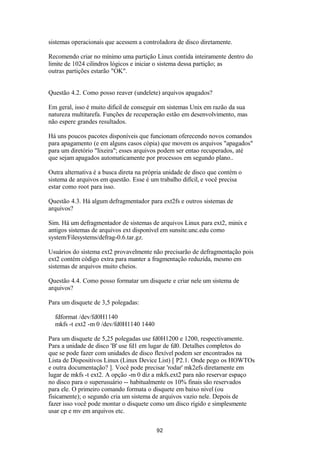 sistemas operacionais que acessem a controladora de disco diretamente. 
Recomendo criar no mínimo uma partição Linux contida inteiramente dentro do 
limite de 1024 cilindros lógicos e iniciar o sistema dessa partição; as 
outras partições estarão "OK". 
Questão 4.2. Como posso reaver (undelete) arquivos apagados? 
Em geral, isso é muito dificil de conseguir em sistemas Unix em razão da sua 
natureza multitarefa. Funções de recuperação estão em desenvolvimento, mas 
não espere grandes resultados. 
Há uns poucos pacotes disponíveis que funcionam oferecendo novos comandos 
para apagamento (e em alguns casos cópia) que movem os arquivos "apagados" 
para um diretório "lixeira"; esses arquivos podem ser entao recuperados, até 
que sejam apagados automaticamente por processos em segundo plano.. 
Outra alternativa é a busca direta na própria unidade de disco que contém o 
sistema de arquivos em questão. Esse é um trabalho difícil, e você precisa 
estar como root para isso. 
Questão 4.3. Há algum defragmentador para ext2fs e outros sistemas de 
arquivos? 
Sim. Há um defragmentador de sistemas de arquivos Linux para ext2, minix e 
antigos sistemas de arquivos ext disponível em sunsite.unc.edu como 
system/Filesystems/defrag-0.6.tar.gz. 
Usuários do sistema ext2 provavelmente não precisarão de defragmentação pois 
ext2 contém código extra para manter a fragmentação reduzida, mesmo em 
sistemas de arquivos muito cheios. 
Questão 4.4. Como posso formatar um disquete e criar nele um sistema de 
arquivos? 
Para um disquete de 3,5 polegadas: 
fdformat /dev/fd0H1140 
mkfs -t ext2 -m 0 /dev/fd0H1140 1440 
Para um disquete de 5,25 polegadas use fd0H1200 e 1200, respectivamente. 
Para a unidade de disco 'B' use fd1 em lugar de fd0. Detalhes completos do 
que se pode fazer com unidades de disco flexível podem ser encontrados na 
Lista de Dispositivos Linux (Linux Device List) [ P2.1. Onde pego os HOWTOs 
e outra documentação? ]. Você pode precisar 'rodar' mk2efs diretamente em 
lugar de mkfs -t ext2. A opção -m 0 diz a mkfs.ext2 para não reservar espaço 
no disco para o superusuário -- habitualmente os 10% finais são reservados 
para ele. O primeiro comando formata o disquete em baixo nivel (ou 
fisicamente); o segundo cria um sistema de arquivos vazio nele. Depois de 
fazer isso você pode montar o disquete como um disco rígido e simplesmente 
usar cp e mv em arquivos etc. 
92 
 
