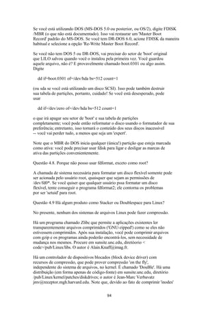 Se você está utilizando DOS (MS-DOS 5.0 ou posterior, ou OS/2), digite FDISK 
/MBR (o que não está documentado). Isso vai restaurar um 'Master Boot 
Record' padrão do MS-DOS. Se você tem DR-DOS 6.0, acione FDISK da maneira 
habitual e selecione a opção 'Re-Write Master Boot Record'. 
Se você não tem DOS 5 ou DR-DOS, vai precisar do setor de 'boot' original 
que LILO salvou quando você o instalou pela primeira vez. Você guardou 
aquele arquivo, não é? E provavelmente chamado boot.0301 ou algo assim. 
Digite 
dd if=boot.0301 of=/dev/hda bs=512 count=1 
(ou sda se você está utilizando um disco SCSI). Isso pode também destruir 
sua tabela de partições, portanto, cuidado! Se você está desesperado, pode 
usar 
dd if=/dev/zero of=/dev/hda bs=512 count=1 
o que irá apagar seu setor de 'boot' e sua tabela de partições 
completamente; você pode então reformatar o disco usando o formatador de sua 
preferência; entretanto, isso tornará o conteúdo dos seus discos inacessível 
-- você vai perder tudo, a menos que seja um 'expert'. 
Note que o MBR do DOS inicia qualquer (única!) partição que esteja marcada 
como ativa: você pode precisar usar fdisk para ligar e desligar as marcas de 
ativa das partições convenientemente. 
Questão 4.8. Porque não posso usar fdformat, exceto como root? 
A chamada de sistema necessária para formatar um disco flexível somente pode 
ser acionada pelo usuário root, quaisquer que sejam as permissões de 
/dev/fd0*. Se você quiser que qualquer usuário pssa formatar um disco 
flexível, tente conseguir o programa fdformat2; ele contorna os problemas 
por ser 'setuid' para root. 
Questão 4.9 Há algum produto como Stacker ou Doublespace para Linux? 
No presente, nenhum dos sistemas de arquivos Linux pode fazer compressão. 
Há um programa chamado Zlibc que permite a aplicações existentes ler 
transparentemente arquivos comprimidos ('GNU-zipped') como se eles não 
estivessem comprimidos. Após sua instalação, você pode comprimir arquivos 
com gzip e os programas ainda poderão encontrá-los, sem necessidade de 
mudança nos mesmos. Procure em sunsite.unc.edu, diretóorio < 
code>/pub/Linux/libs. O autor é Alain.Knaff@imag.fr. 
Há um controlador de dispositivos blocados (block device driver) com 
recursos de compressão, que pode prover compressão 'on the fly', 
independente do sistema de arquivos, no kernel. É chamado 'DouBle'. Há uma 
distribuição (em forma apenas de código-fonte) em sunsite.unc.edu, diretório 
/pub/Linux/kernel/patches/diskdrives; o autor é Jean-Marc Verbavatz 
jmv@receptor.mgh.harvard.edu. Note que, devido ao fato de comprimir 'inodes' 
94 
 