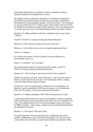 (informação administrativa) e diretórios, além de conteúdo de arquivos, 
qualquer problema de corrupção pode ser grave. 
Há também um pacote disponível chamado tcx ('Transparent Compressed 
Executables') que permite manter executáveis pouco usados comprimidos e 
descomprimi-los temporariamente quando você precisar deles. Voce encontrará 
tcx nos sites FTP Linux [ P2.5. Onde eu pego material sobre Linux por FTP?]; 
ele também foi anunciado em comp.os.linux.announce. Nota: este programa não 
é o mesmo que gzexe, que é uma implementação inferior do mesmo conceito. 
Questão 4.10. Minhas partições ext2fs são verificadas toda vez que reinicio 
o sistema. 
Veja P9.12 'EXT2-fs: warning: mounting unchecked filesystem' 
Questão 4.11 Meu sistema de arquivos raiz está "read-only"! 
Remonte-o. Se /etc/fstab estiver correto você pode simplesmente fazer 
mount -n -o remount / 
Se /etc/fstab está errado você deve fornecer o nome do dispositivo e 
possivelmente o tipo, e.g.: 
mount -n -o remount -t ext2 /dev/hda2 /. 
Para compreender porque seu sistema ficou nesse estado, veja P9.12. 
'EXT2-fs: warning: mounting unchecked filesystem'. 
Questão 4.12. Tem um arquivo /proc/kcore enorme! Posso apagá-lo? 
Nenhum dos arquivos em /proc estão realmente lá -- eles são todos arquivos 
fictícios, criados pelo kernel, para dar a você informações sobre o sistema, 
e não consomem nenhum espaço em disco. 
/proc/kcore é como um 'apelido' para a memória em seu computador; seu 
tamanho é igual à quantidade de RAM que ele possui, e se você pedir para 
lê-lo como um arquivo, o kernel executa leituras da memória. 
Questão 4.13. Minha controladora AHA1542C não funciona com Linux. 
A opção para permitir discos com mais de 1024 cilindros somente é requerida 
como uma alternativa para uma deficiência do DOS e deve ser *desligada* sob 
Linux. Para antigos kernels Linux você precisa desligar a maioria das opções 
do 'BIOS avançado' -- todas menos a opção de procurar pelo barramento (bus) 
por dispositivos iniciáveis. 
Questão 5.1. Como porto XXX para Linux? 
Em geral, programas Unix precisam de poucas modificações para serem 
portados. Simplesmente siga as instruções de instalação. Se você não souber 
e nem souber como encontrar as respostas para algumas das perguntas feitas 
95 
 