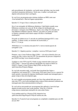 pelo procedimento de instalação, você pode tentar adivinhar, mas isso tende 
a produzir programas defeituosos. Neste caso, é melhor você pedir para 
alguma outra pessoas fazer a portagem. 
Se você tiver um programa para sistemas similares ao BSD, tente usar 
-I/usr/include/bsd e -lbsd nos lugares apropriados. 
Questão 5.2. O que é ld.so e onde posso obtê-lo? 
ld.so é um carregador de bibliotecas dinâmicas. Cada binário usando essas 
bibliotecas costumava ter cerca de 3K de código de iniciliazação que 
procurara e carregara essas bibliotecas. Agora, esse código foi colocado em 
uma biblioteca dinâmica especial, /lib/ld.so, que pode ser usado por todos 
os binários, gastando assim menos espaço em disco e facilitando 
atualizações. 
Ele pode ser obtido de tsx-11.mit.edu em /pub/linux/packages/GCC e seus 
espelhos. A última versão, no momento da escrita deste, é 
ld.so.1.7.11.tar.gz. 
/lib/ld-linux.so.1 é a mesma coisa para ELF e vem no mesmo pacote do 
carregador a.out. 
Questão 5.3. Alguém ja portou / compilou / escreveu XXX para Linux? 
Primeiro, veja o Linux Software Map (LSM) --- ele está no diretório docs em 
sunsite.unc.edu e outros sites de FTP. Um mecanismo de procura é disponível 
por WWW em http://www.boutell.com/lsm/. 
Verifique os sites FTP (veja P2.5 Onde eu pego material sobre Linux por 
FTP?') antes --- procure por palavras apropriadas nos arquivos find-ls ou 
INDEX. Cheque o Linux Projects Map (LPM), em ftp.ix.de em 
/pub/Linux/docs/Projects-Map.gz. 
Se você não encontrar nada, você pode fazer download dos fontes e 
compilá-los você mesmo [P5.1. Como porto XXX para Linux?] ou se o pacote for 
muito grande e necessitar de algumas modificações mande uma mensagem para o 
grupo comp.os.linux.development.apps. 
Se você compilar um programa grande, por favor faça upload dele para um ou 
mais sites FTP e envie uma mensagem para comp.os.linux.announce (submeta sua 
mensagem para linux-announce@news.ornl.gov). 
Se você estiver procurando por um programa tipo aplicativo é provável que 
alguém já tenha escrito uma versão gratuita. Tente ler o FAQ em 
comp.sources.wanted para instruções de como achar fontes. 
Você também pode ler o Projects-FAQ, disponível em 
/pub/Linux/docs/faqs/Projects-FAQ em sunsite.unc.edu. 
Questão 5.4. É possível usar um programa ou compilador compilado para um 486 
em um 386? 
96 
 