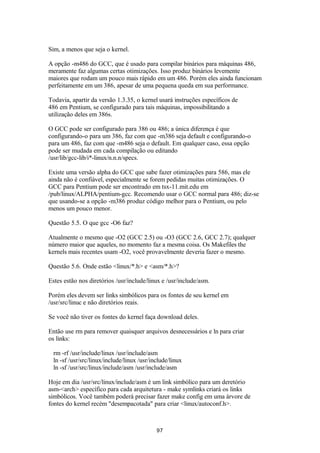 Sim, a menos que seja o kernel. 
A opção -m486 do GCC, que é usado para compilar binários para máquinas 486, 
meramente faz algumas certas otimizações. Isso produz binários levemente 
maiores que rodam um pouco mais rápido em um 486. Porém eles ainda funcionam 
perfeitamente em um 386, apesar de uma pequena queda em sua performance. 
Todavia, apartir da versão 1.3.35, o kernel usará instruções específicos de 
486 em Pentium, se configurado para tais máquinas, impossibilitando a 
utilização deles em 386s. 
O GCC pode ser configurado para 386 ou 486; a única diferença é que 
configurando-o para um 386, faz com que -m386 seja default e configurando-o 
para um 486, faz com que -m486 seja o default. Em qualquer caso, essa opção 
pode ser mudada em cada compilação ou editando 
/usr/lib/gcc-lib/i*-linux/n.n.n/specs. 
Existe uma versão alpha do GCC que sabe fazer otimizações para 586, mas ele 
ainda não é confiável, especialmente se forem pedidas muitas otimizações. O 
GCC para Pentium pode ser encontrado em tsx-11.mit.edu em 
/pub/linux/ALPHA/pentium-gcc. Recomendo usar o GCC normal para 486; diz-se 
que usando-se a opção -m386 produz código melhor para o Pentium, ou pelo 
menos um pouco menor. 
Questão 5.5. O que gcc -O6 faz? 
Atualmente o mesmo que -O2 (GCC 2.5) ou -O3 (GCC 2.6, GCC 2.7); qualquer 
número maior que aqueles, no momento faz a mesma coisa. Os Makefiles the 
kernels mais recentes usam -O2, você provavelmente deveria fazer o mesmo. 
Questão 5.6. Onde estão <linux/*.h> e <asm/*.h>? 
Estes estão nos diretórios /usr/include/linux e /usr/include/asm. 
Porém eles devem ser links simbólicos para os fontes de seu kernel em 
/usr/src/linuc e não diretórios reais. 
Se você não tiver os fontes do kernel faça download deles. 
Então use rm para remover quaisquer arquivos desnecessários e ln para criar 
os links: 
rm -rf /usr/include/linux /usr/include/asm 
ln -sf /usr/src/linux/include/linux /usr/include/linux 
ln -sf /usr/src/linux/include/asm /usr/include/asm 
Hoje em dia /usr/src/linux/include/asm é um link simbólico para um deretório 
asm-<arch> específico para cada arquitetura - make symlinks criará os links 
simbólicos. Você também poderá precisar fazer make config em uma árvore de 
fontes do kernel recém "desempacotada" para criar <linux/autoconf.h>. 
97 
 