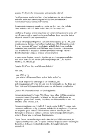 Questão 5.7. Eu recebo erros quando tento compilar o kernel 
Certifique-se que /usr/include/linux e /usr/include/asm não são realmente 
diretórios e sim links simbólicos para /usr/src/linux/include/linux e 
/usr/src/linux/include/asm respectivamente. 
Se necessário, apague-os usando rm e então use ln -s para criar os links 
como mostrado em P5.6. Onde estão <linux/*.h> e <asm/*.h>?'. 
Lembre-se de que ao aplicar um patch a um kernel você deve usar a opção -p0 
ou -p1; caso contrário o patch pode ser aplicado de forma incorreta. Veja a 
página de manual do patch para detalhes. 
Se você estiver aplicando patches a um kernel mais recente que 1.1.44, você 
notará um novo diretório /usr/src/linux/include/asm-i386. O diretório asm lá 
deve ser removido. O "target" symlinks do Makefile fará eles serem links 
simbólicos para asm-i386 e arch/i386/boot respectivamente. A forma mais 
fácil de certificar-se de que não ocorram problemas deste tipo é fazer o 
download de todo kernel, ao invés de aplicar um ptach. 
ld: unrecognised option `-qmagic' significa que você deve pegar um linker 
mais novo, de tsx-11.mit.edu em /pub/linux/packages/GCC, no arquivo 
binutils-2.6.0.2.bin.tar.gz. 
Questão 5.8. Como faço uma bilioteca dinâmica? 
Para ELF, 
gcc -fPIC -c *.c 
gcc -shared -Wl,-soname,libsoo.so.1 -o libfoo.so.1.0 *.o 
Para a.out, pegue tools-n.nn.tar.gz de tsx-11.mit.edu, em 
/pub/linux/packages/GCC/src. Ele vem com documentação que lhe dirá o que 
fazer. Note que bibliotecas dinâmicas para a.out são bastante complicados. 
Questão 5.9. Meus executáveis são (muito) grandes. 
Com um compilador ELF (veja P8.2. O que é esse tal de ELF?) a causa mais 
comum de executáveis grandes é a falta de um link para a biblioteca .so 
apropriada que você está usando. Deve haver um link como libc.so para cada 
biblioteca como libc.so.5.2.18. 
Com um compilador a.out (veja P8.2. O que é esse tal de ELF?) a causa mais 
comum do problema é o flag -g passado ao linkeditor (compilador). Ele produz 
um programa que é "linkado" estaticamente (além de informações para 
depuração no arquivo de saída), i.e. um que inclui uma cópia da bilioteca C, 
ao invés de usar uma copia ligada dinamicamente. 
Outros fatores a serem investigados são -O e -O2 que habilitam otimização 
(veja documentação do GCC) e -s (ou o comando strip) que remove informações 
de símbolos do binário resultante (tornando a depuração totalmente 
impossível). 
98 
 
