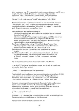Você pode querer usar -N em executáveis muito pequenos (menores que 8K com a 
opcção -N), mas você não deve usá-lo a menos que esteja ciente das 
implicações sobre a performance, e definitivamente jamais em daemons. 
Questão 5.10. O Linux suporta "threads" ou processos "lightweight"? 
Assim como o modelo de multiprocessamento do Unix envolvendo processos 
"heavyweight", que é claro, são parte do kernel padrão do Linux, existem 
várias implementações de processos "lightweight" ou "threads", a maioria dos 
quais são pacotes genéricos para qualquer Unix. 
Em sipb.mit.edu: /pub/pthread ou ftp.ibp.fr: 
/pub/unix/threads/pthreads. A documentação não está no pacote, mas está 
disponível em WWW em 
http://www.mit.edu:8001/people/proven/home_page.html. libcs mais novos 
do Linux contêm o fonte pthreads; o compilador GNU Ada em 
sunsite.unc.edu em /pub/Linux/devel/lang/ada/gnat-3.01-linux+elf.tar.gz 
contém binários feitos com esse código fonte. 
Em ftp.cs.washington.edu: /pub/qt-001.tar.Z está QuickThreads. Mais 
informações podem ser encontrados no relatório técnico disponível no 
mesmo local como /tr/1993/05/UW-CSE-93-05-06.PS.Z. 
Em gummo.doc.ic.ac.uk: /rex está lwp, uma implementação bastante 
simples. 
Em ftp.cs.fsu.edu: /pub/PART, está uma implementação em Ada. Esta é 
útil principalmente por conter vários papers em PostScript úteis para 
se aprender mais sobre "threads". Ele não é diretamente usável sob 
Linux. 
Por favor contate os autores dos pacotes em questão para detalhes. 
A versão 1,3,35 do kernel possui algum soporte para threads no kernel, mas 
esse código não foi bem testado. 
Questão 5.11. Onde posso obter `lint' para Linux? 
Funcionalidade aproximadamente equivalente está incluído no compilador C GNU 
(gcc) que é usado em sistemas Linux. Use a opção -Wall para habilitar a 
maioria dos avisos úteis extra. Veja o manual do GCC para mais detalhes 
(tecle contro-h seguido de i no Emacs e selecione a entrada para GCC). 
Existe um programa gratuitamente disponível chamado `lclint' que faz quase a 
mesma coisa que o lint tradicional. O anúncio e o código fonte estão 
disponíveis em larch.lcs.mit.edu em /pub/Larch/lclint; no World Wide Web 
veja em http://larch-www.lcs.mit.edu:8001/larch/lclint.html. 
Questão 6.1. free não funciona. 
No Linux 1.3.57 e posteriores o formato do /proc/meminfo foi mudado para um 
formato que a implementação atual do free não entende. 
Pegue a versão mais recente em sunsite.unc.edu em 
99 
 