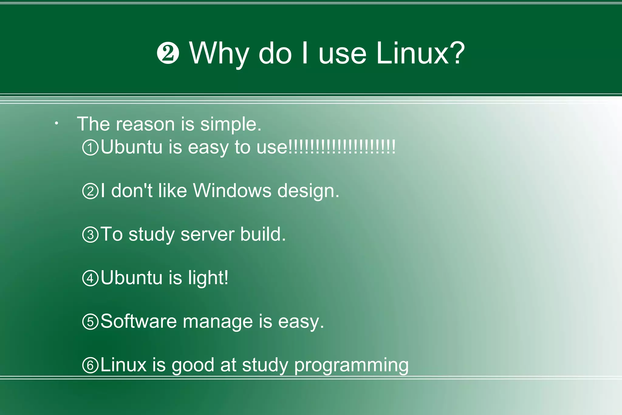 ❷ Why do I use Linux?
・ The reason is simple.
①Ubuntu is easy to use!!!!!!!!!!!!!!!!!!!!
②I don't like Windows design.
③To study server build.
④Ubuntu is light!
⑤Software manage is easy.
⑥Linux is good at study programming
 