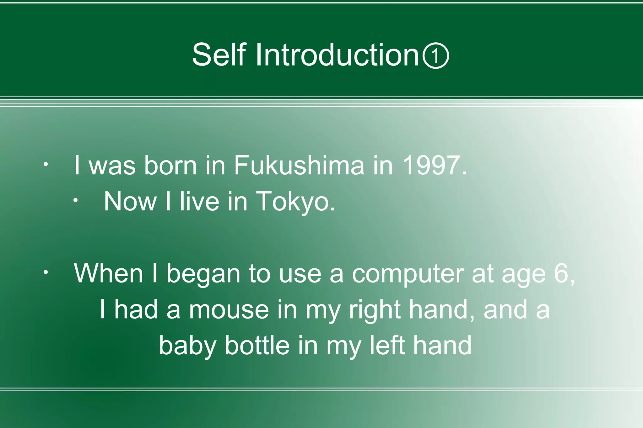 Self Introduction①
・ I was born in Fukushima in 1997.
・ Now I live in Tokyo.
・ When I began to use a computer at age 6,
I had a mouse in my right hand, and a
baby bottle in my left hand
 