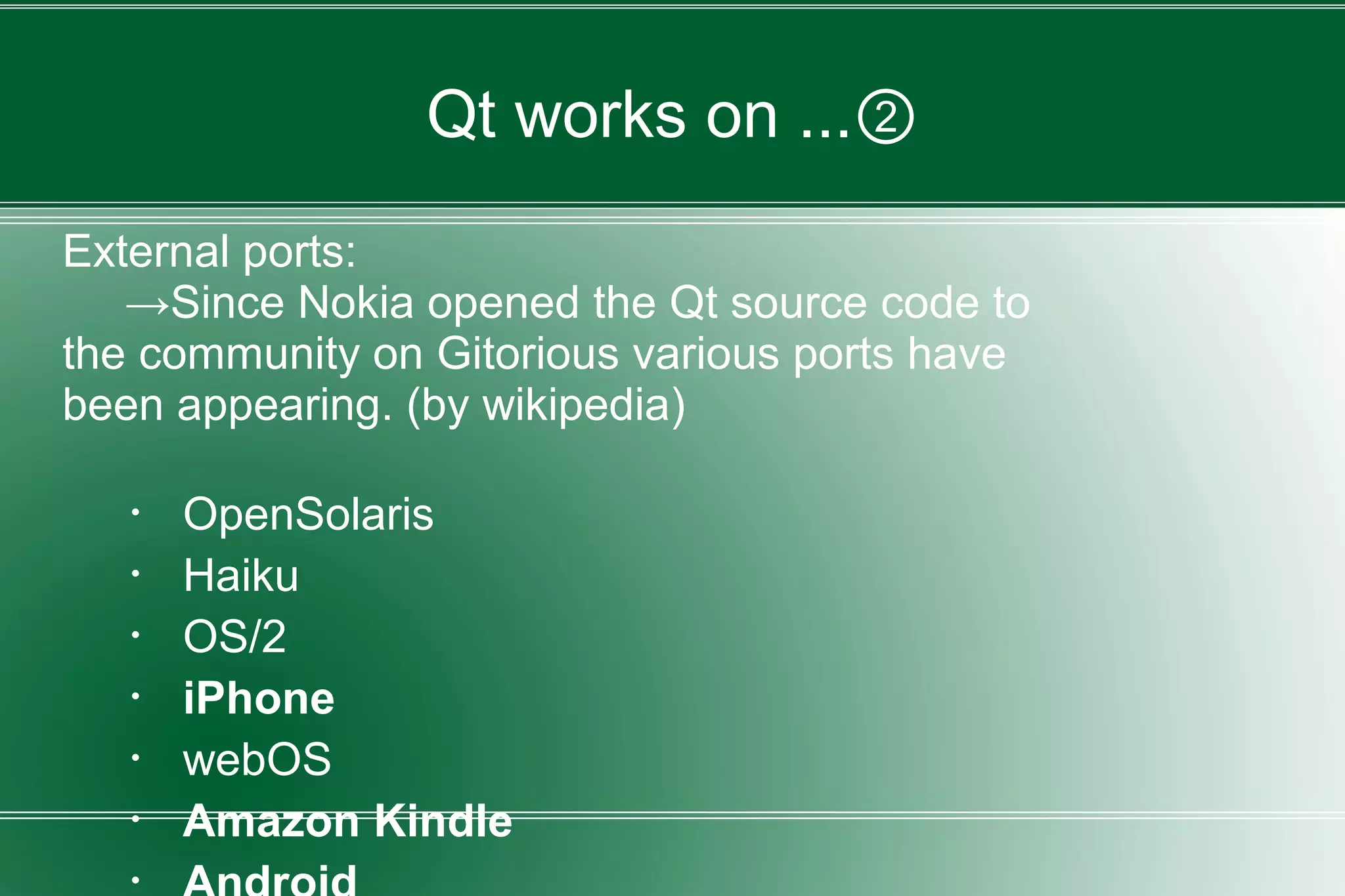Qt works on ...②
External ports:
→Since Nokia opened the Qt source code to
the community on Gitorious various ports have
been appearing. (by wikipedia)
・ OpenSolaris
・ Haiku
・ OS/2
・ iPhone
・ webOS
・ Amazon Kindle
 