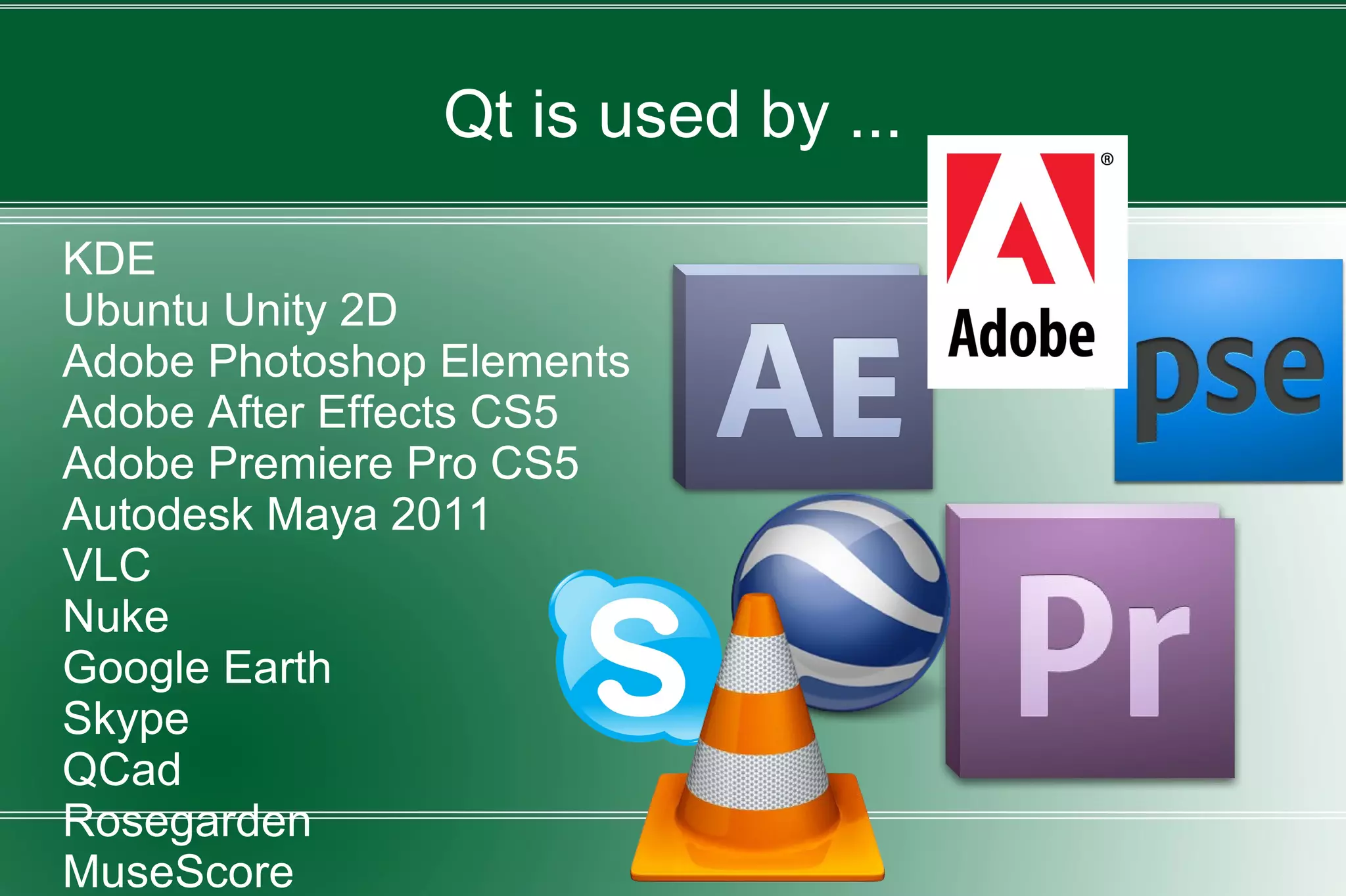 Qt is used by ...
KDE
Ubuntu Unity 2D
Adobe Photoshop Elements
Adobe After Effects CS5
Adobe Premiere Pro CS5
Autodesk Maya 2011
VLC
Nuke
Google Earth
Skype
QCad
Rosegarden
MuseScore
 