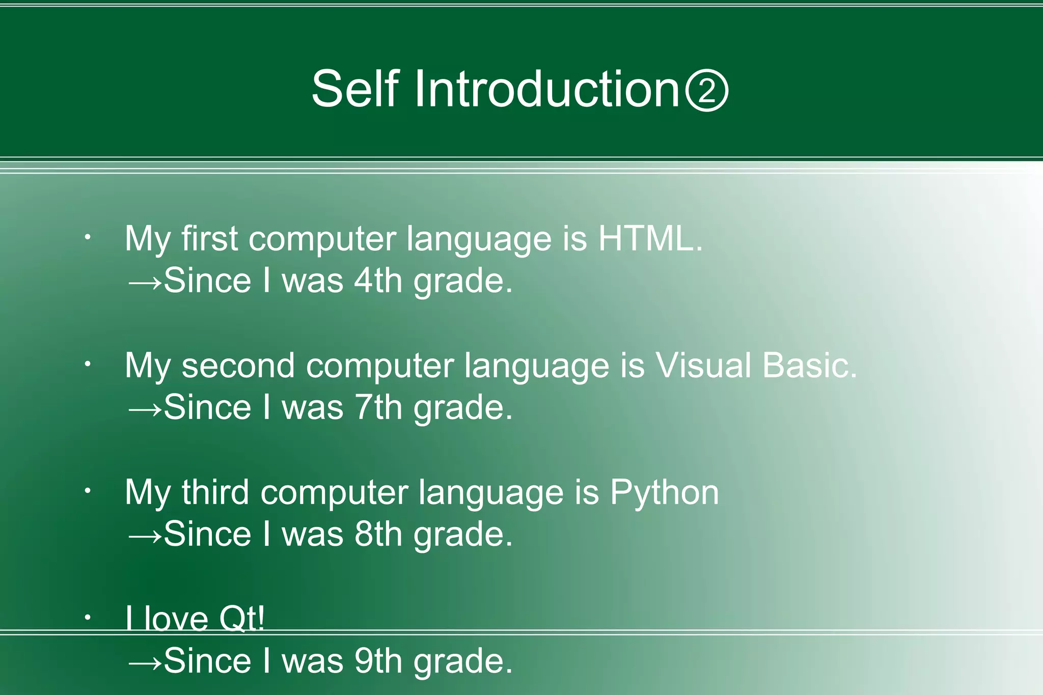 Self Introduction②
・ My first computer language is HTML.
→Since I was 4th grade.
・ My second computer language is Visual Basic.
→Since I was 7th grade.
・ My third computer language is Python
→Since I was 8th grade.
・ I love Qt!
→Since I was 9th grade.
 