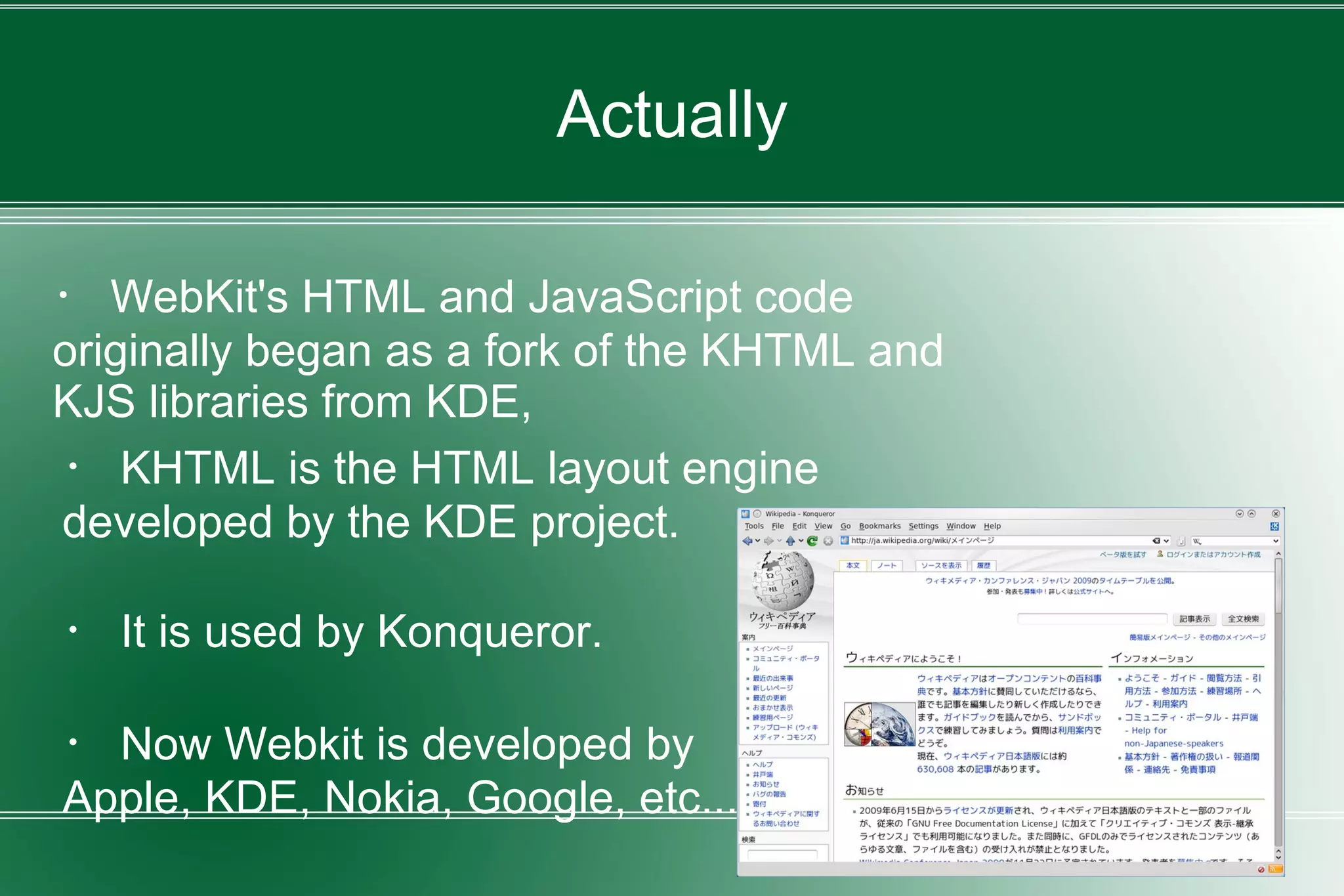 Actually
・ WebKit's HTML and JavaScript code
originally began as a fork of the KHTML and
KJS libraries from KDE,
・ KHTML is the HTML layout engine
developed by the KDE project.
・ It is used by Konqueror.
・ Now Webkit is developed by
Apple, KDE, Nokia, Google, etc...
 
