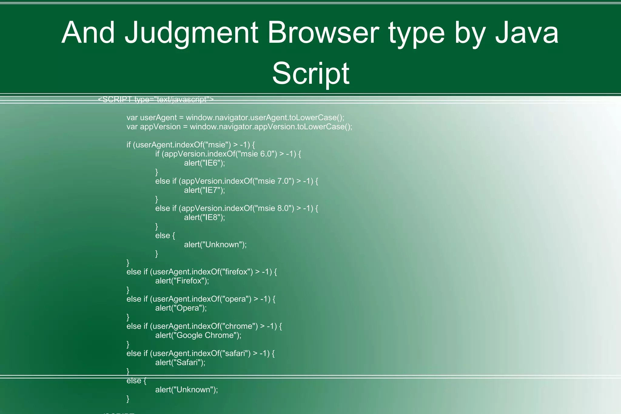 And Judgment Browser type by Java
Script
<SCRIPT type="text/javascript">
var userAgent = window.navigator.userAgent.toLowerCase();
var appVersion = window.navigator.appVersion.toLowerCase();
if (userAgent.indexOf("msie") > -1) {
if (appVersion.indexOf("msie 6.0") > -1) {
alert("IE6");
}
else if (appVersion.indexOf("msie 7.0") > -1) {
alert("IE7");
}
else if (appVersion.indexOf("msie 8.0") > -1) {
alert("IE8");
}
else {
alert("Unknown");
}
}
else if (userAgent.indexOf("firefox") > -1) {
alert("Firefox");
}
else if (userAgent.indexOf("opera") > -1) {
alert("Opera");
}
else if (userAgent.indexOf("chrome") > -1) {
alert("Google Chrome");
}
else if (userAgent.indexOf("safari") > -1) {
alert("Safari");
}
else {
alert("Unknown");
}
 