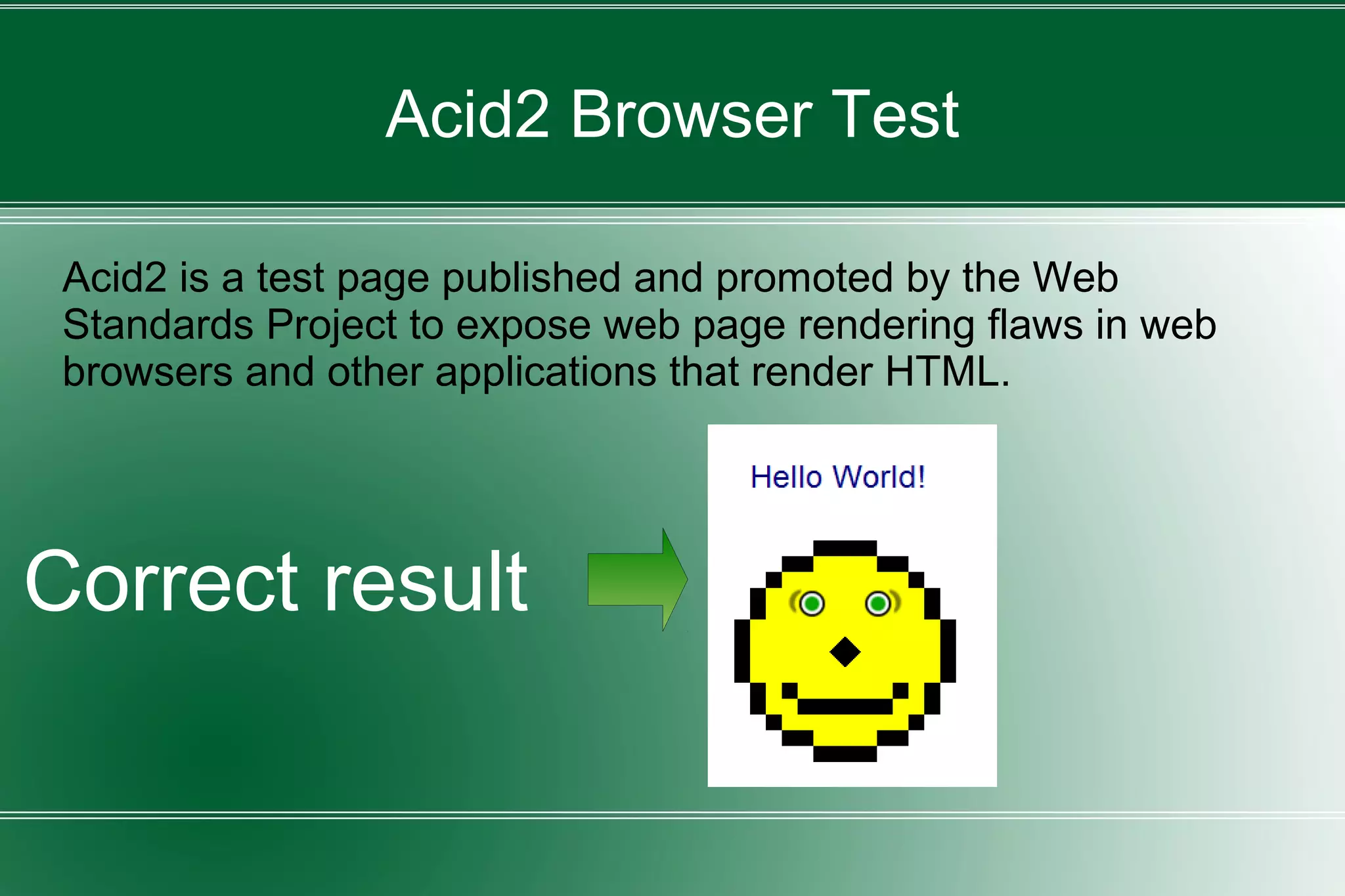 Acid2 Browser Test
Acid2 is a test page published and promoted by the Web
Standards Project to expose web page rendering flaws in web
browsers and other applications that render HTML.
Correct result
 