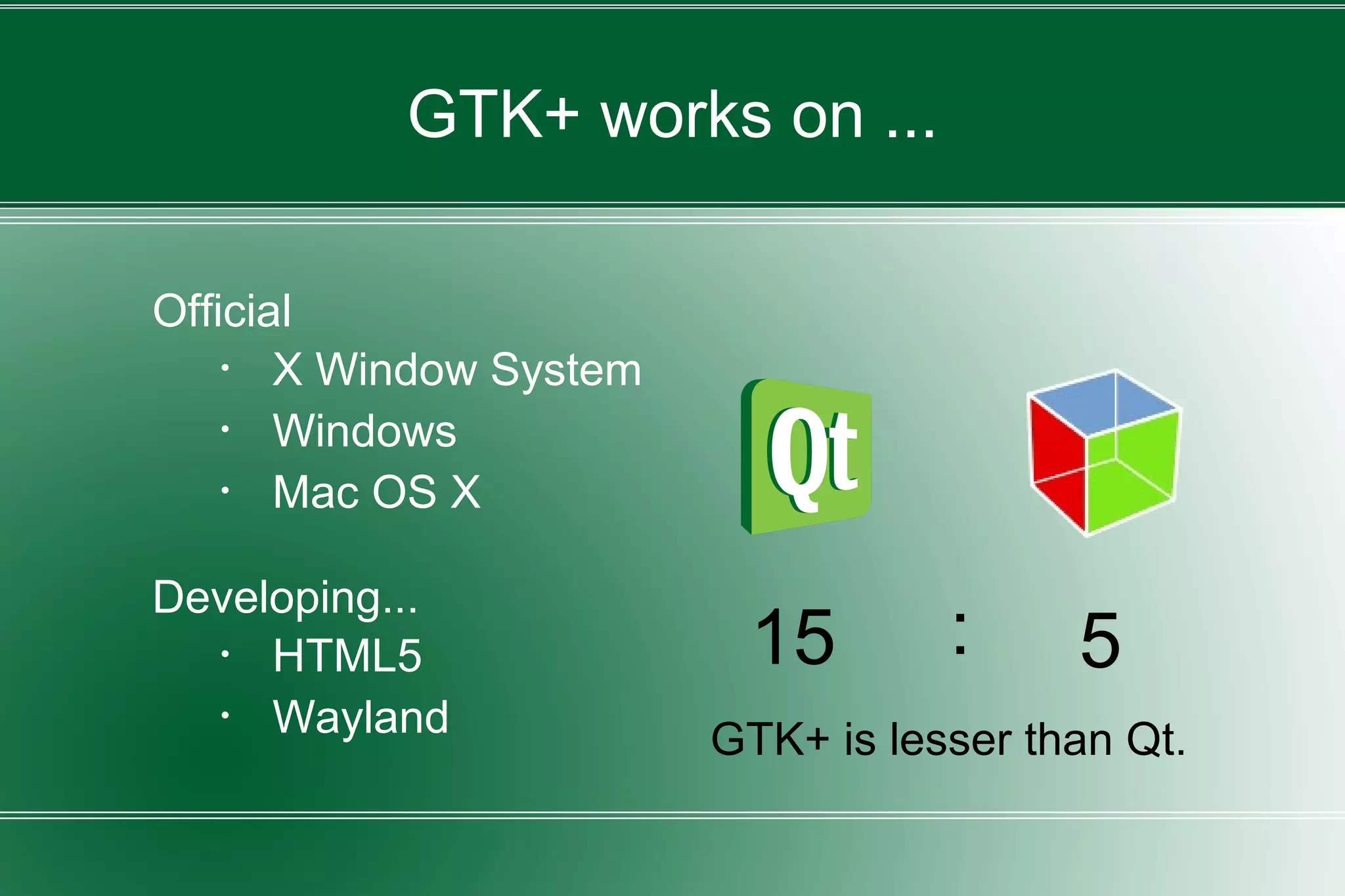 GTK+ works on ...
Official
・ X Window System
・ Windows
・ Mac OS X
Developing...
・ HTML5
・ Wayland GTK+ is lesser than Qt.
15 5:
 