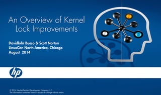 © 2014 Hewlett-Packard Development Company, L.P. The information contained herein is subject to change without notice. An Overview of Kernel Lock Improvements 
Davidlohr Bueso & Scott Norton 
LinuxConNorth America, Chicago 
August 2014  