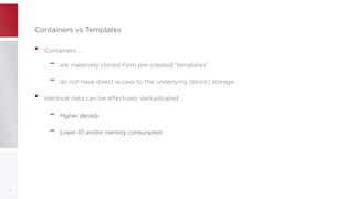Containers vs TemplatesContainers vs Templates
• Containers ...
– are massively cloned from pre-created “templates”
– do not have direct access to the underlying (block) storage
• Identical data can be effectively deduplicated
– Higher density
– Lower IO and/or memory consumption
11
 