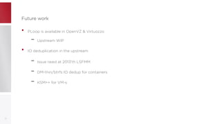 Future workFuture work
• PLoop is available in OpenVZ & Virtuozzo
– Upstream WIP
• IO deduplication in the upstream
– Issue raied at 2013'th LSFMM
– DM-thin/btrfs IO dedup for containers
– KSM++ for VM-s
22
 