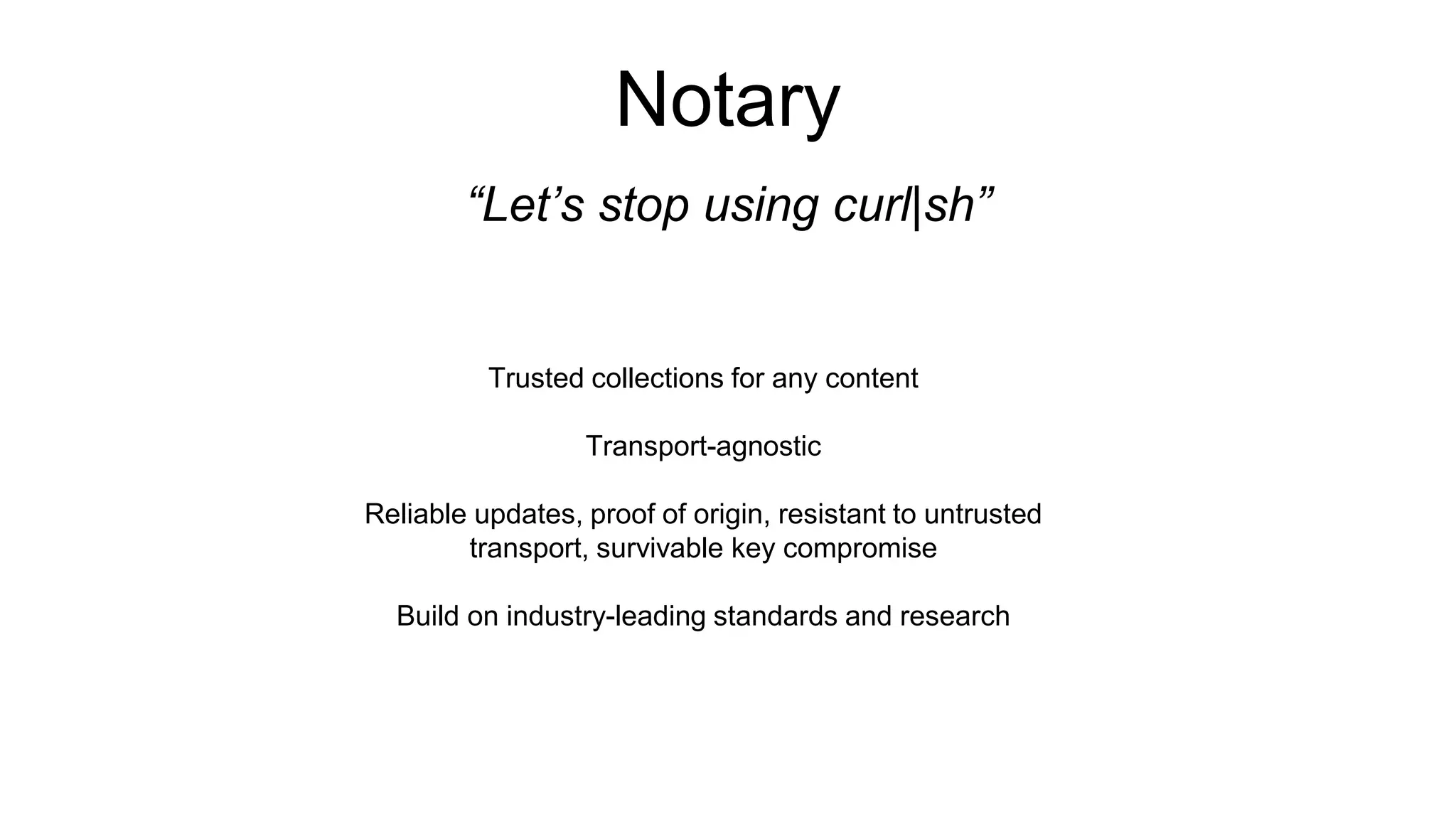 Notary “Let’s stop using curl|sh” Trusted collections for any content Transport-agnostic Reliable updates, proof of origin, resistant to untrusted transport, survivable key compromise Build on industry-leading standards and research 
