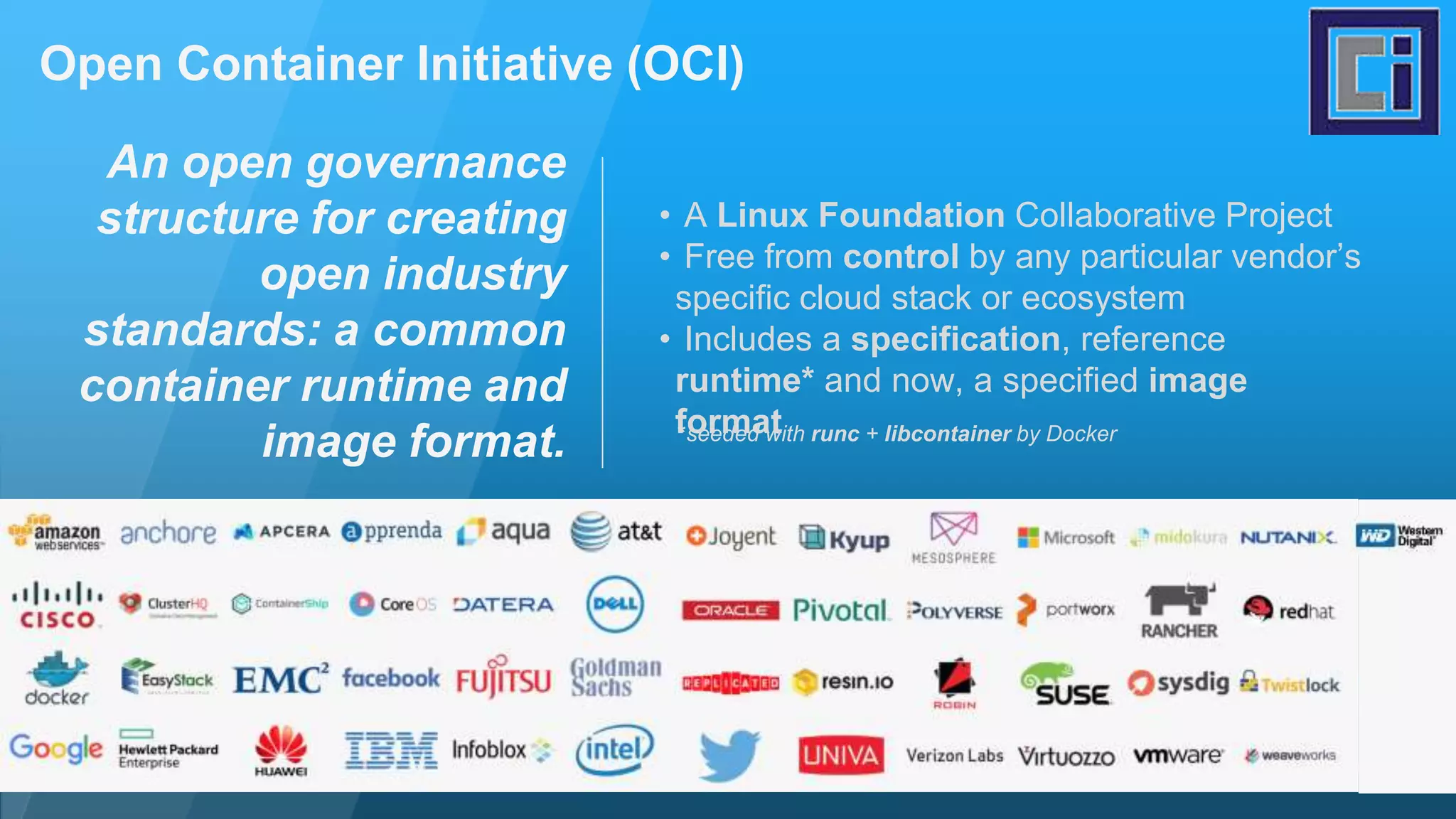 Open Container Initiative (OCI) An open governance structure for creating open industry standards: a common container runtime and image format. • A Linux Foundation Collaborative Project • Free from control by any particular vendor’s specific cloud stack or ecosystem • Includes a specification, reference runtime* and now, a specified image format*seeded with runc + libcontainer by Docker 
