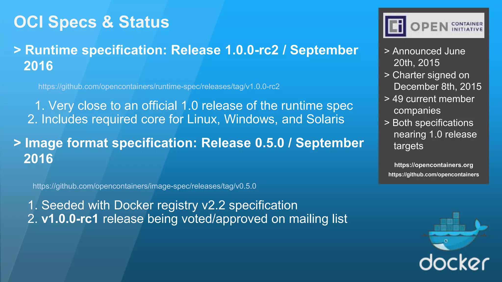 OCI Specs & Status > Announced June 20th, 2015 > Charter signed on December 8th, 2015 > 49 current member companies > Both specifications nearing 1.0 release targets https://opencontainers.org https://github.com/opencontainers > Runtime specification: Release 1.0.0-rc2 / September 2016 https://github.com/opencontainers/runtime-spec/releases/tag/v1.0.0-rc2 1. Very close to an official 1.0 release of the runtime spec 2. Includes required core for Linux, Windows, and Solaris > Image format specification: Release 0.5.0 / September 2016 https://github.com/opencontainers/image-spec/releases/tag/v0.5.0 1. Seeded with Docker registry v2.2 specification 2. v1.0.0-rc1 release being voted/approved on mailing list 