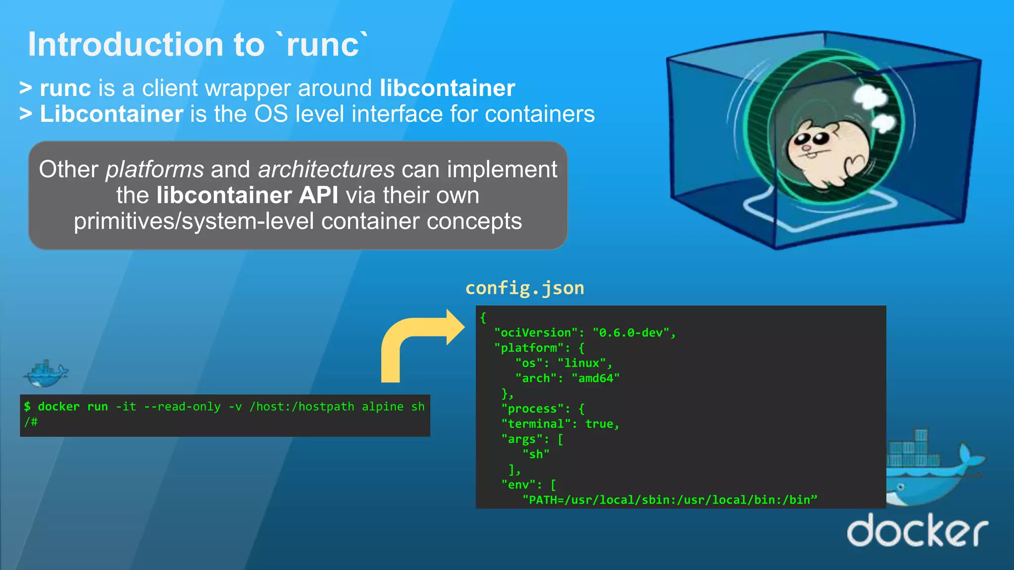 Introduction to `runc` > runc is a client wrapper around libcontainer > Libcontainer is the OS level interface for containers Other platforms and architectures can implement the libcontainer API via their own primitives/system-level container concepts $ docker run -it --read-only -v /host:/hostpath alpine sh /# { "ociVersion": "0.6.0-dev", "platform": { "os": "linux", "arch": "amd64" }, "process": { "terminal": true, "args": [ "sh" ], "env": [ "PATH=/usr/local/sbin:/usr/local/bin:/bin” config.json 