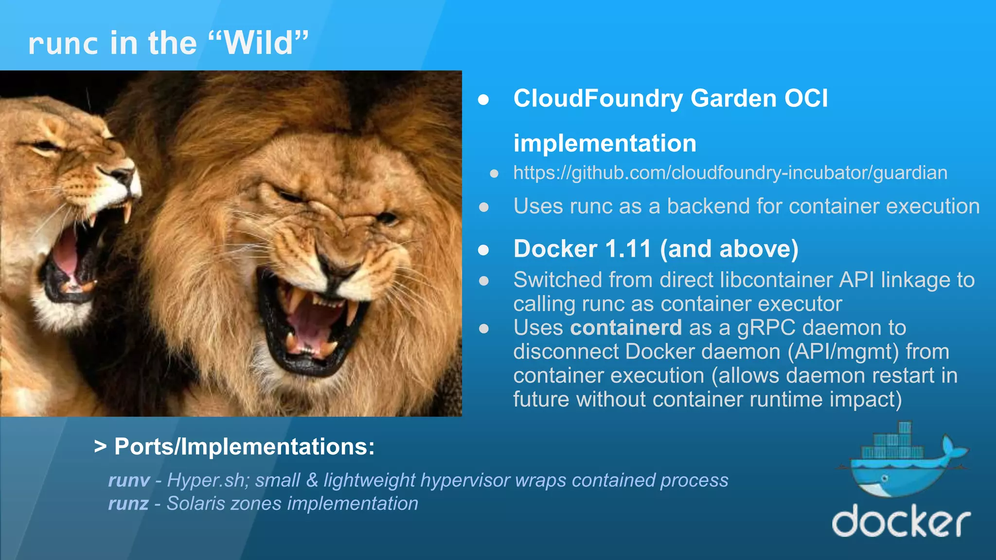 ● CloudFoundry Garden OCI implementation ● https://github.com/cloudfoundry-incubator/guardian ● Uses runc as a backend for container execution ● Docker 1.11 (and above) ● Switched from direct libcontainer API linkage to calling runc as container executor ● Uses containerd as a gRPC daemon to disconnect Docker daemon (API/mgmt) from container execution (allows daemon restart in future without container runtime impact) runc in the “Wild” runv - Hyper.sh; small & lightweight hypervisor wraps contained process runz - Solaris zones implementation > Ports/Implementations: 