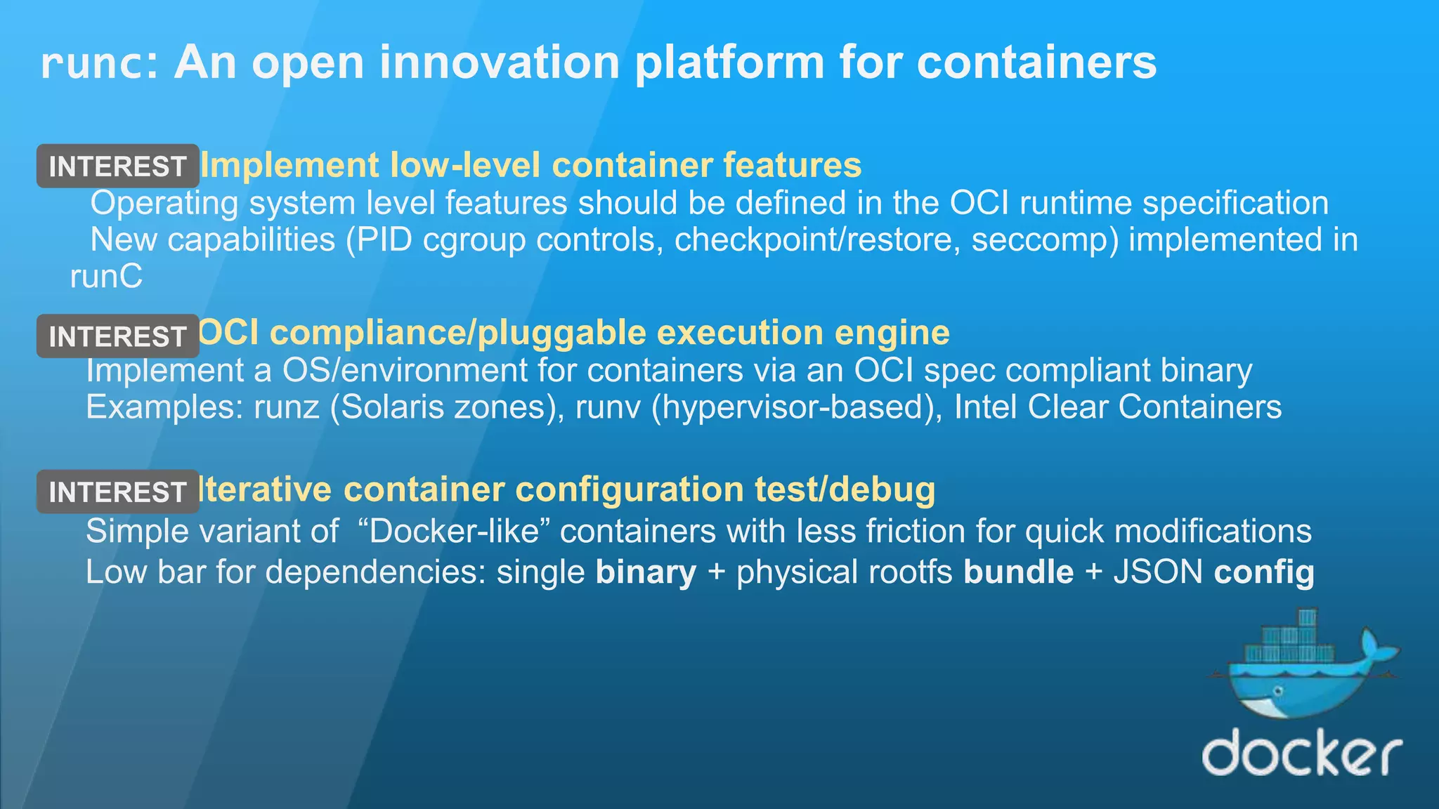 runc: An open innovation platform for containers Implement low-level container features Operating system level features should be defined in the OCI runtime specification New capabilities (PID cgroup controls, checkpoint/restore, seccomp) implemented in runC INTEREST OCI compliance/pluggable execution engine Implement a OS/environment for containers via an OCI spec compliant binary Examples: runz (Solaris zones), runv (hypervisor-based), Intel Clear Containers Iterative container configuration test/debug Simple variant of “Docker-like” containers with less friction for quick modifications Low bar for dependencies: single binary + physical rootfs bundle + JSON config INTEREST INTEREST 