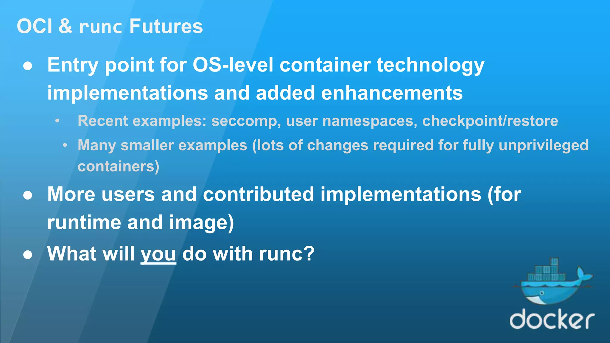 OCI & runc Futures ● Entry point for OS-level container technology implementations and added enhancements • Recent examples: seccomp, user namespaces, checkpoint/restore • Many smaller examples (lots of changes required for fully unprivileged containers) ● More users and contributed implementations (for runtime and image) ● What will you do with runc? 
