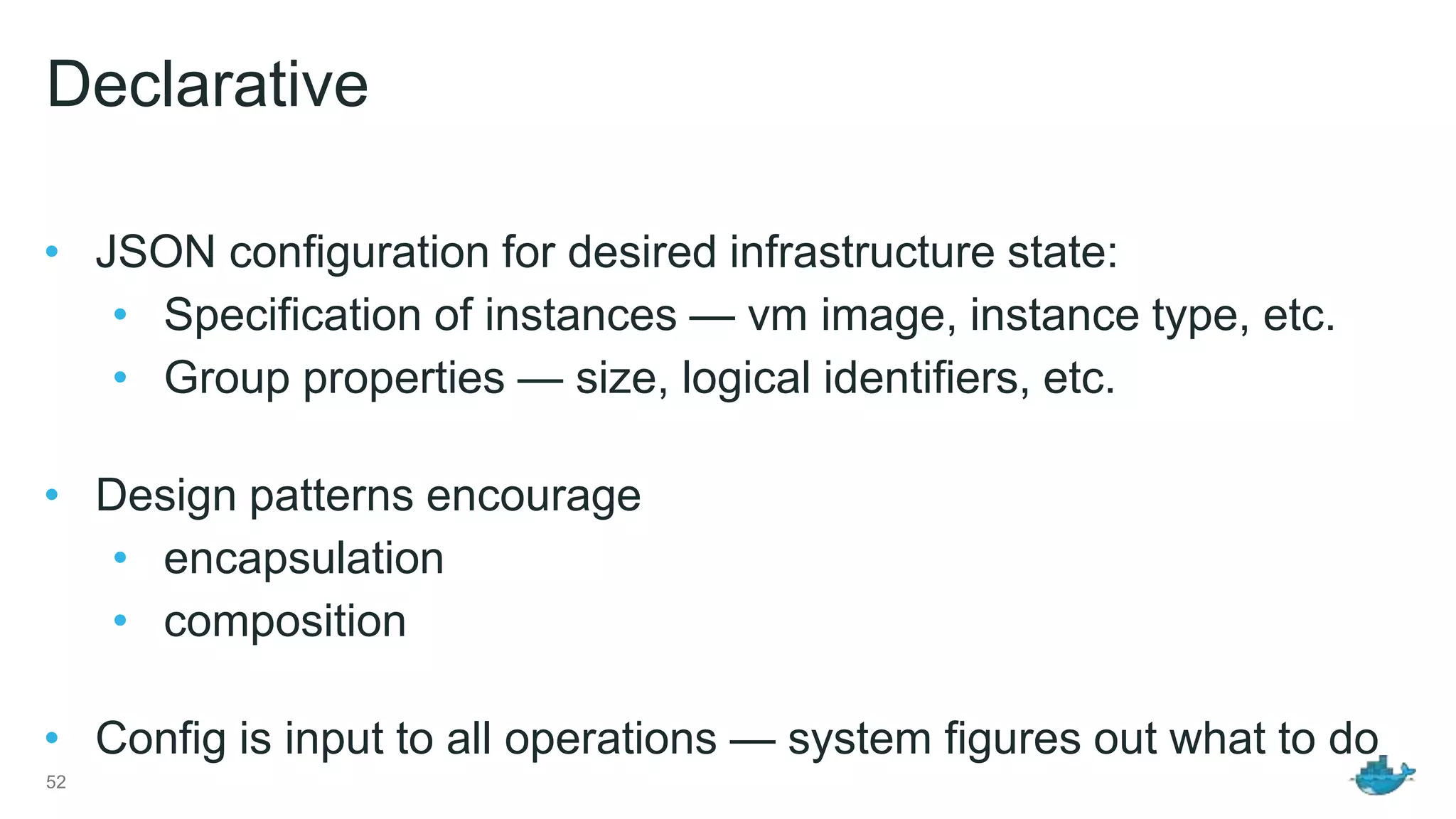 Declarative • JSON configuration for desired infrastructure state: • Specification of instances — vm image, instance type, etc. • Group properties — size, logical identifiers, etc. • Design patterns encourage • encapsulation • composition • Config is input to all operations — system figures out what to do 52 