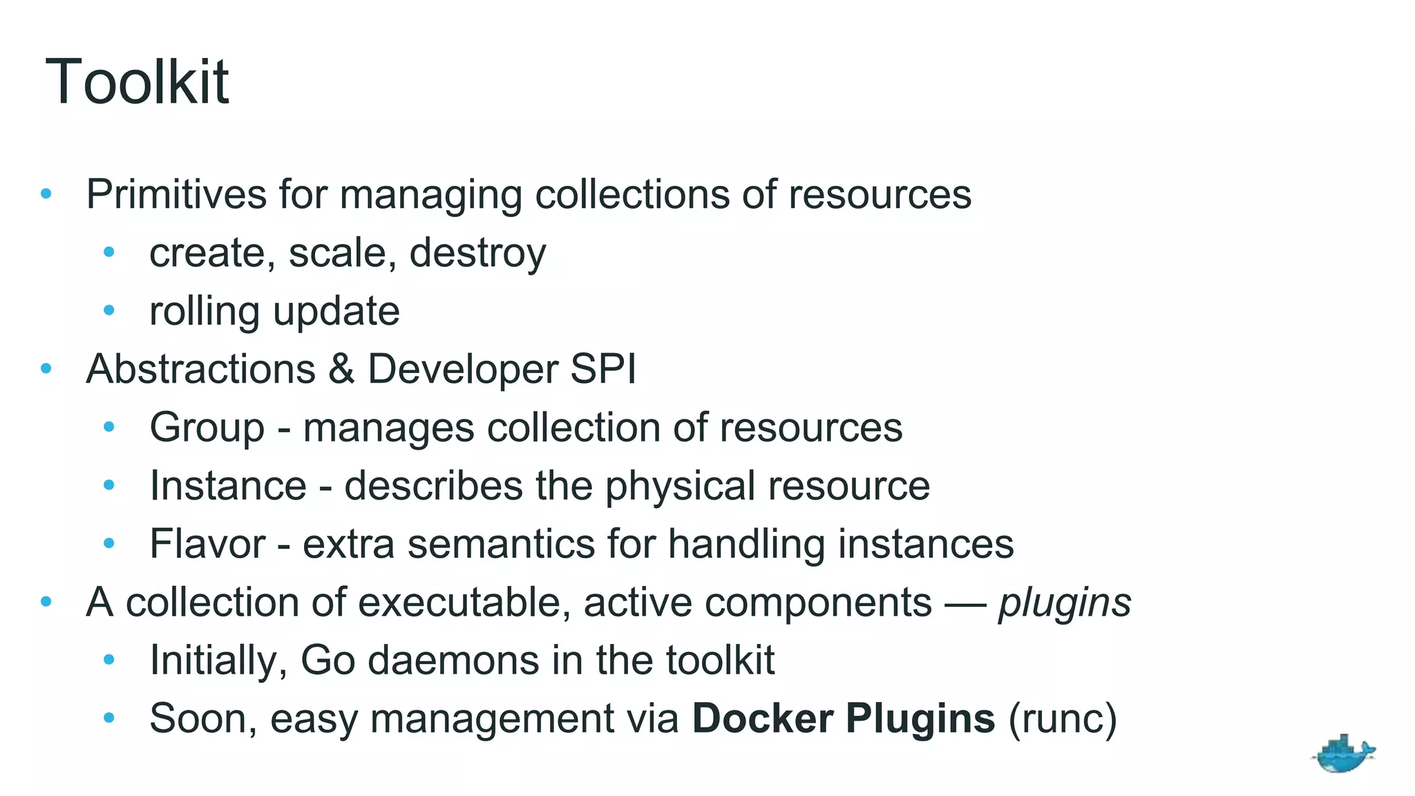 Toolkit • Primitives for managing collections of resources • create, scale, destroy • rolling update • Abstractions & Developer SPI • Group - manages collection of resources • Instance - describes the physical resource • Flavor - extra semantics for handling instances • A collection of executable, active components — plugins • Initially, Go daemons in the toolkit • Soon, easy management via Docker Plugins (runc) 