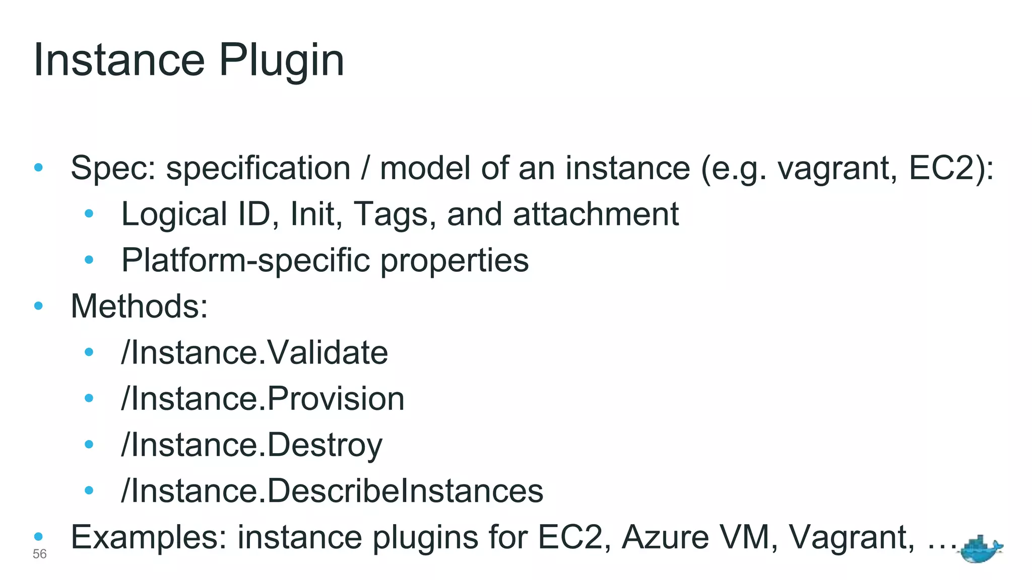 Instance Plugin • Spec: specification / model of an instance (e.g. vagrant, EC2): • Logical ID, Init, Tags, and attachment • Platform-specific properties • Methods: • /Instance.Validate • /Instance.Provision • /Instance.Destroy • /Instance.DescribeInstances • Examples: instance plugins for EC2, Azure VM, Vagrant, …56 