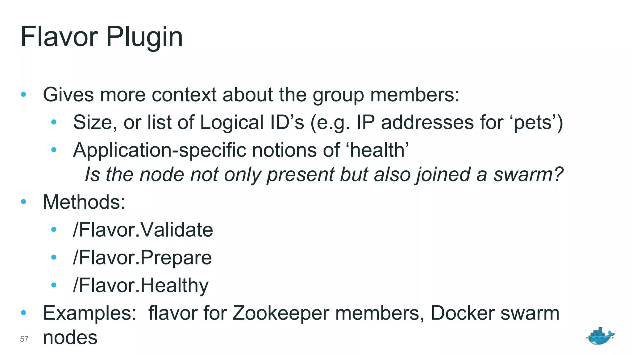 Flavor Plugin • Gives more context about the group members: • Size, or list of Logical ID’s (e.g. IP addresses for ‘pets’) • Application-specific notions of ‘health’ Is the node not only present but also joined a swarm? • Methods: • /Flavor.Validate • /Flavor.Prepare • /Flavor.Healthy • Examples: flavor for Zookeeper members, Docker swarm nodes57 