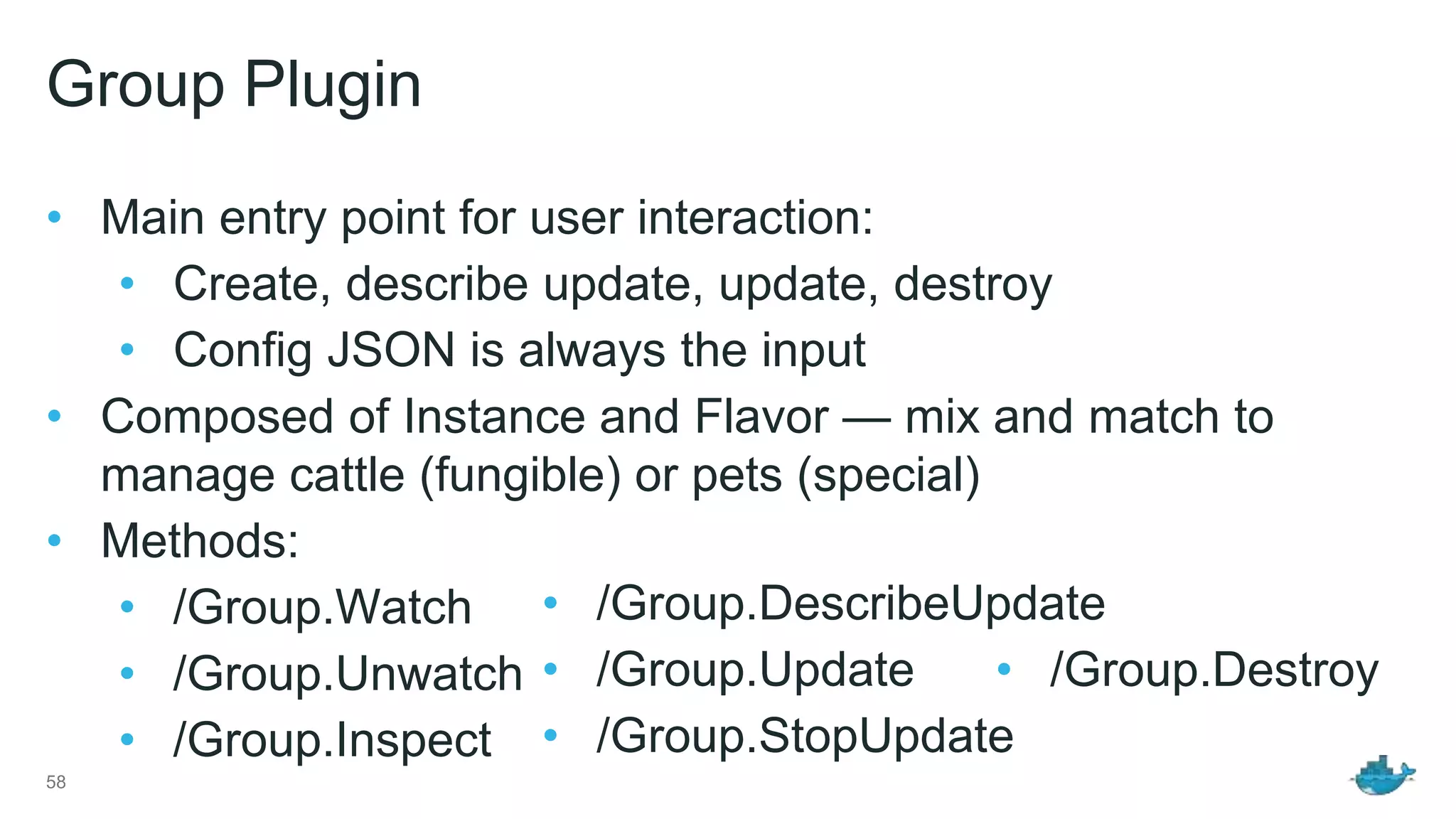 Group Plugin • Main entry point for user interaction: • Create, describe update, update, destroy • Config JSON is always the input • Composed of Instance and Flavor — mix and match to manage cattle (fungible) or pets (special) • Methods: • /Group.Watch • /Group.Unwatch • /Group.Inspect 58 • /Group.DescribeUpdate • /Group.Update • /Group.StopUpdate • /Group.Destroy 