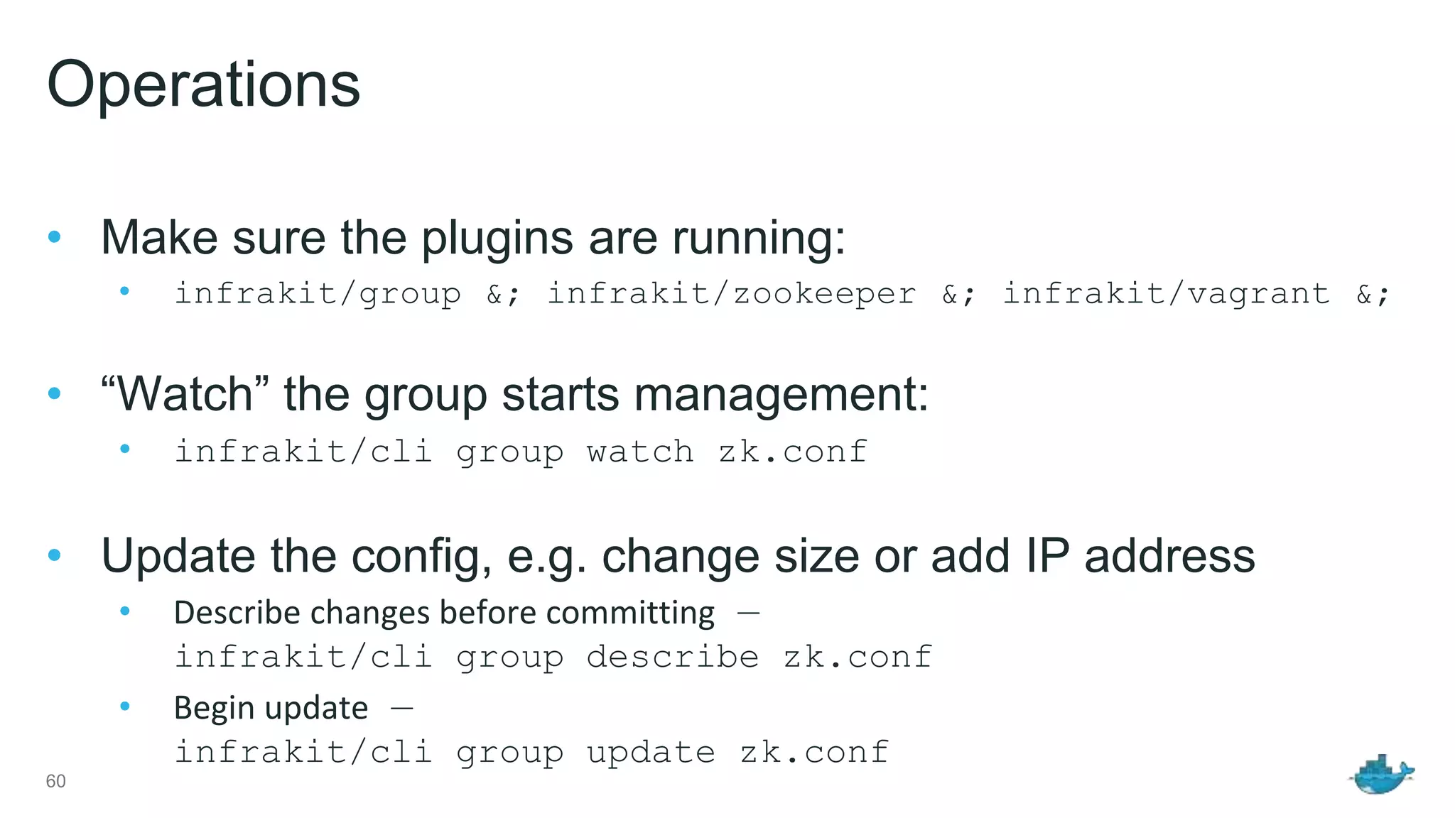 Operations • Make sure the plugins are running: • infrakit/group &; infrakit/zookeeper &; infrakit/vagrant &; • “Watch” the group starts management: • infrakit/cli group watch zk.conf • Update the config, e.g. change size or add IP address • Describe changes before committing — infrakit/cli group describe zk.conf • Begin update — infrakit/cli group update zk.conf 60 