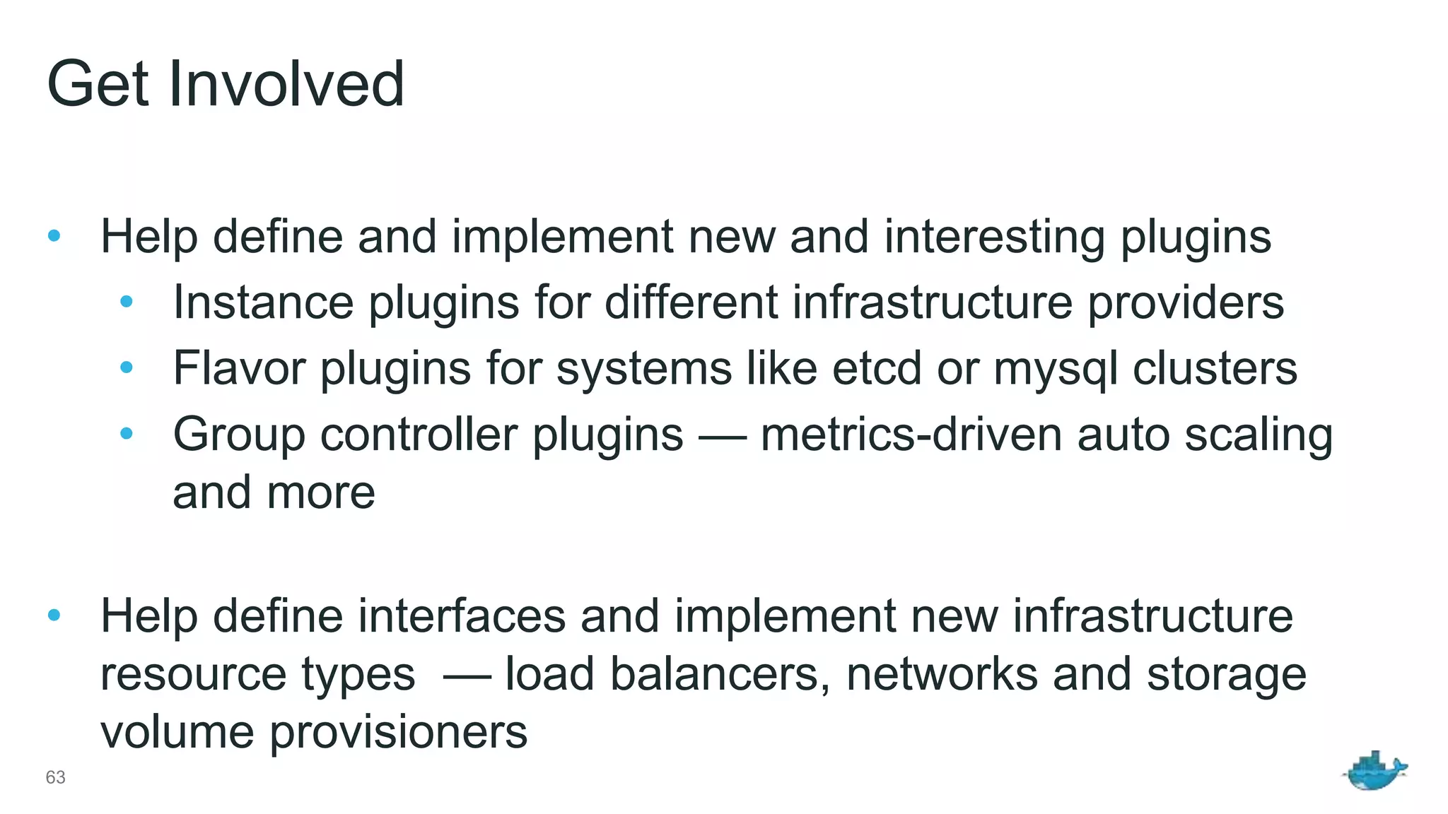 Get Involved • Help define and implement new and interesting plugins • Instance plugins for different infrastructure providers • Flavor plugins for systems like etcd or mysql clusters • Group controller plugins — metrics-driven auto scaling and more • Help define interfaces and implement new infrastructure resource types — load balancers, networks and storage volume provisioners 63 
