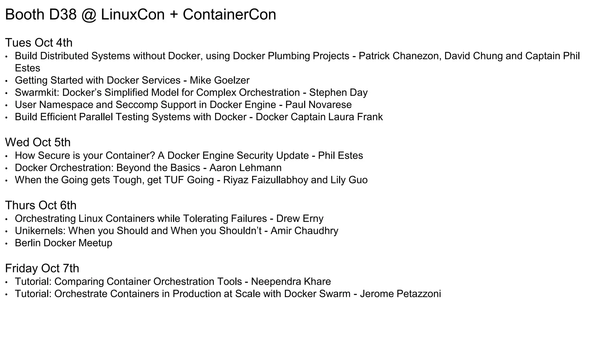 Booth D38 @ LinuxCon + ContainerCon Tues Oct 4th • Build Distributed Systems without Docker, using Docker Plumbing Projects - Patrick Chanezon, David Chung and Captain Phil Estes • Getting Started with Docker Services - Mike Goelzer • Swarmkit: Docker’s Simplified Model for Complex Orchestration - Stephen Day • User Namespace and Seccomp Support in Docker Engine - Paul Novarese • Build Efficient Parallel Testing Systems with Docker - Docker Captain Laura Frank Wed Oct 5th • How Secure is your Container? A Docker Engine Security Update - Phil Estes • Docker Orchestration: Beyond the Basics - Aaron Lehmann • When the Going gets Tough, get TUF Going - Riyaz Faizullabhoy and Lily Guo Thurs Oct 6th • Orchestrating Linux Containers while Tolerating Failures - Drew Erny • Unikernels: When you Should and When you Shouldn’t - Amir Chaudhry • Berlin Docker Meetup Friday Oct 7th • Tutorial: Comparing Container Orchestration Tools - Neependra Khare • Tutorial: Orchestrate Containers in Production at Scale with Docker Swarm - Jerome Petazzoni 