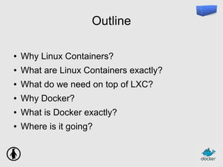 Outline
● Why Linux Containers?
● What are Linux Containers exactly?
● What do we need on top of LXC?
● Why Docker?
● What is Docker exactly?
● Where is it going?
 