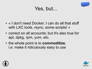 Yes, but...
● « I don't need Docker; I can do all that stuff
with LXC tools, rsync, some scripts! »
● correct on all accounts; but it's also true for
apt, dpkg, rpm, yum, etc.
● the whole point is to commoditize,
i.e. make it ridiculously easy to use
 