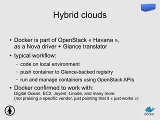 Hybrid clouds
● Docker is part of OpenStack « Havana »,
as a Nova driver + Glance translator
● typical workflow:
– code on local environment
– push container to Glance-backed registry
– run and manage containers using OpenStack APIs
● Docker confirmed to work with:
Digital Ocean, EC2, Joyent, Linode, and many more
(not praising a specific vendor, just pointing that it « just works »)
 