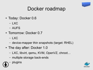 Docker roadmap
● Today: Docker 0.6
– LXC
– AUFS
● Tomorrow: Docker 0.7
– LXC
– device-mapper thin snapshots (target: RHEL)
● The day after: Docker 1.0
– LXC, libvirt, qemu, KVM, OpenVZ, chroot…
– multiple storage back-ends
– plugins
 