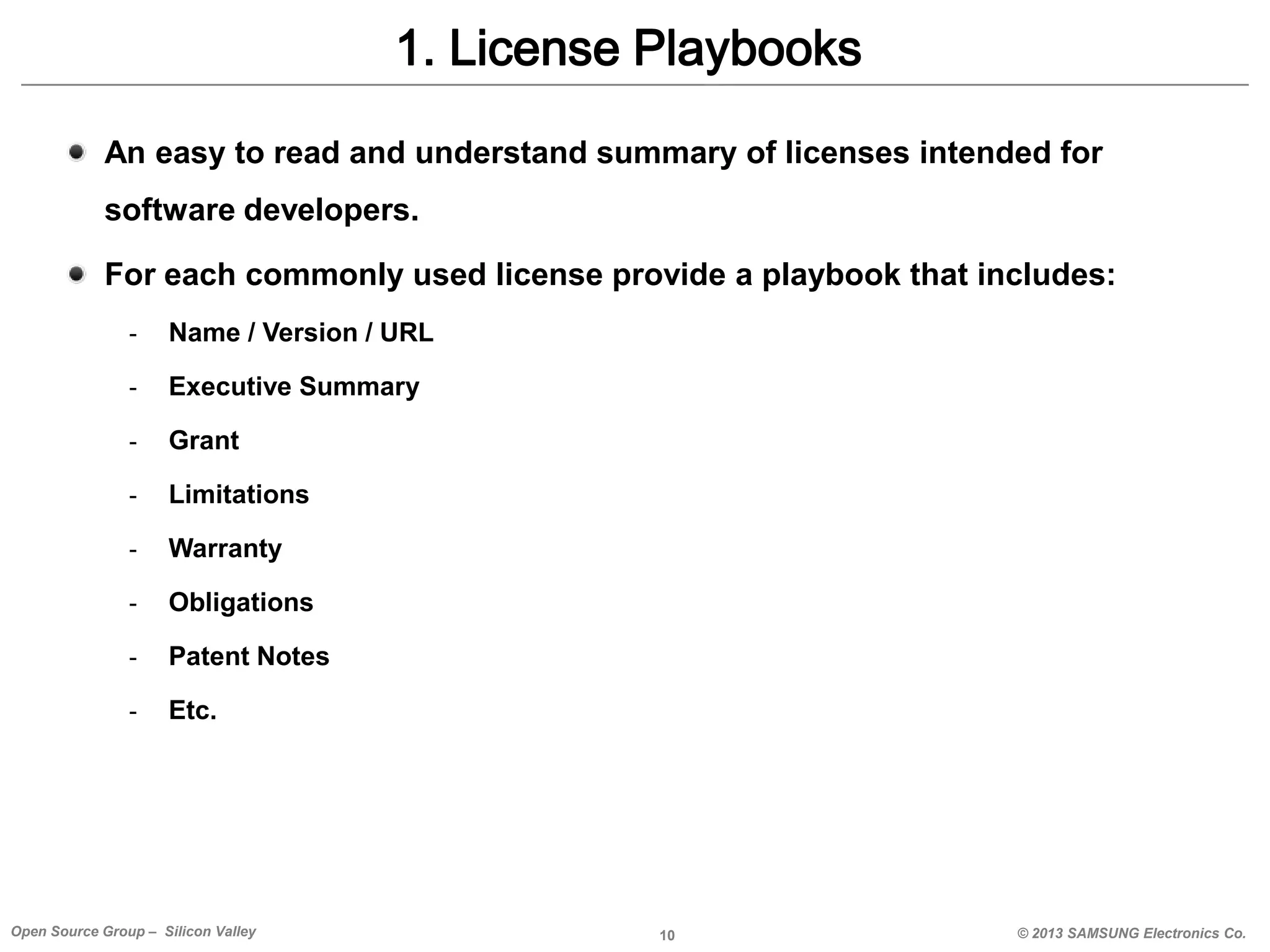 1. License Playbooks
An easy to read and understand summary of licenses intended for

software developers.
For each commonly used license provide a playbook that includes:
-

Name / Version / URL

-

Executive Summary

-

Grant

-

Limitations

-

Warranty

-

Obligations

-

Patent Notes

-

Etc.

Open Source Group – Silicon Valley

10

© 2013 SAMSUNG Electronics Co.

 