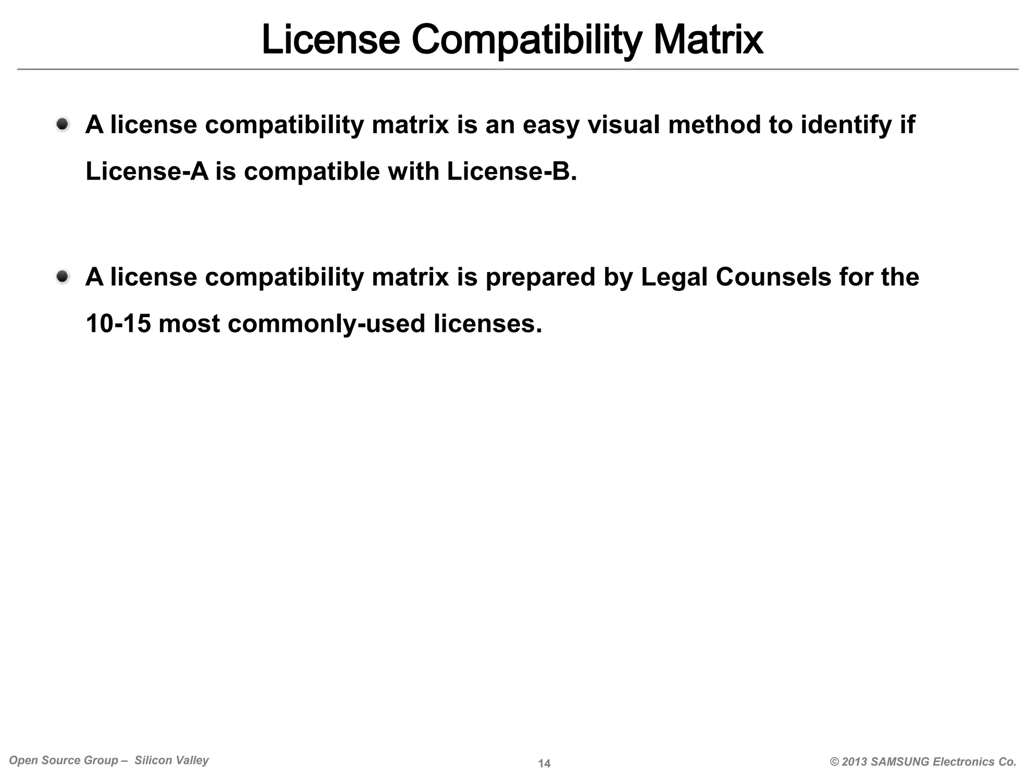 License Compatibility Matrix
A license compatibility matrix is an easy visual method to identify if

License-A is compatible with License-B.

A license compatibility matrix is prepared by Legal Counsels for the
10-15 most commonly-used licenses.

Open Source Group – Silicon Valley

14

© 2013 SAMSUNG Electronics Co.

 