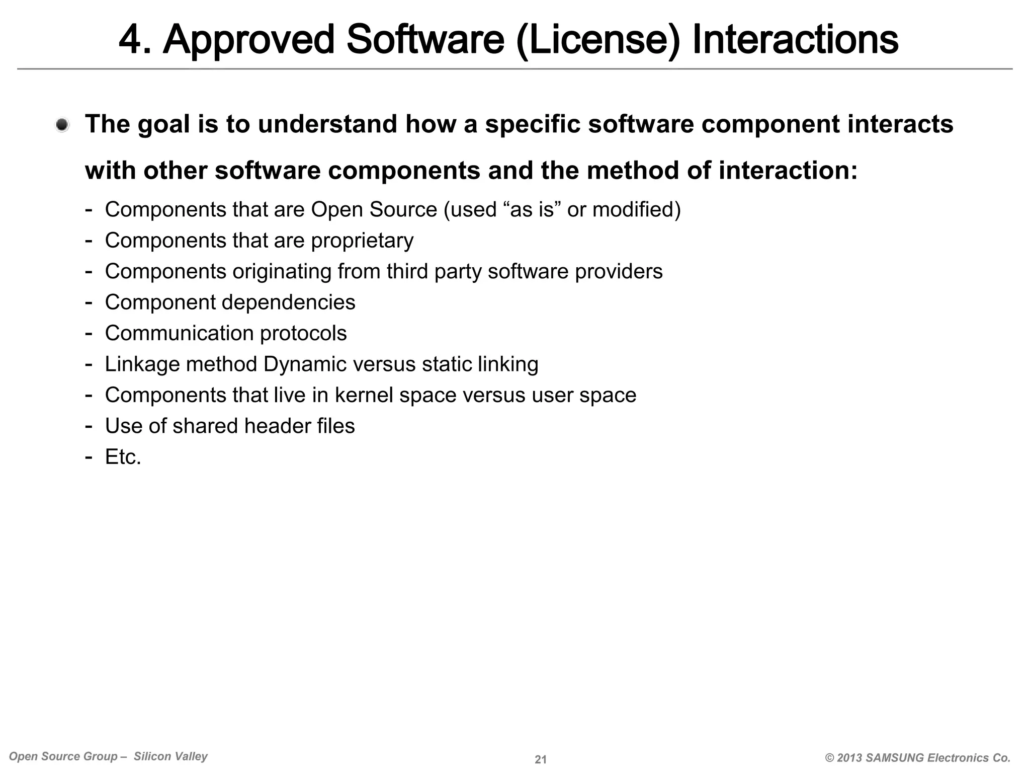 4. Approved Software (License) Interactions
The goal is to understand how a specific software component interacts

with other software components and the method of interaction:
-

Components that are Open Source (used “as is” or modified)
Components that are proprietary
Components originating from third party software providers
Component dependencies
Communication protocols
Linkage method Dynamic versus static linking
Components that live in kernel space versus user space
Use of shared header files
Etc.

Open Source Group – Silicon Valley

21

© 2013 SAMSUNG Electronics Co.

 