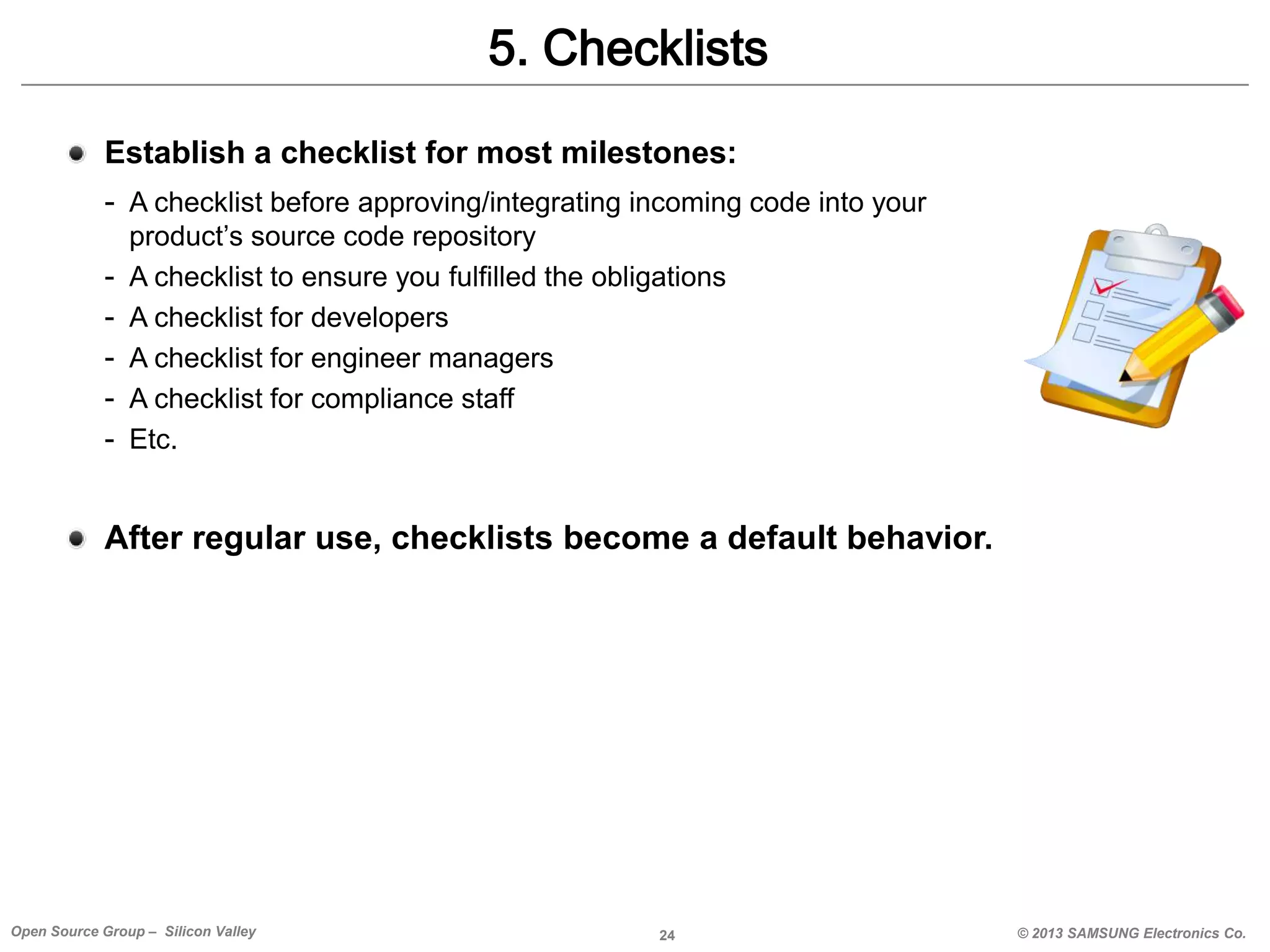 5. Checklists
Establish a checklist for most milestones:
- A checklist before approving/integrating incoming code into your
-

product’s source code repository
A checklist to ensure you fulfilled the obligations
A checklist for developers
A checklist for engineer managers
A checklist for compliance staff
Etc.

After regular use, checklists become a default behavior.

Open Source Group – Silicon Valley

24

© 2013 SAMSUNG Electronics Co.

 